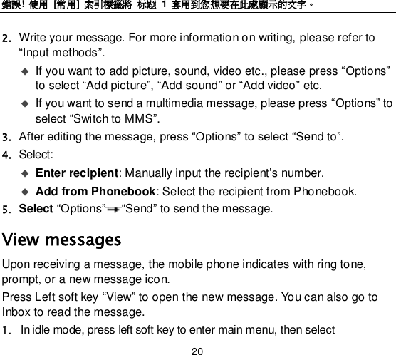 錯誤!  使用  [常用] 索引標籤將 标题 1  套用到您想要在此處顯示的文字。 20 2. Write your message. For more information on writing, please refer to “Input methods”.  If you want to add picture, sound, video etc., please press “Options” to select “Add picture”, “Add sound” or “Add video” etc.    If you want to send a multimedia message, please press “Options” to select “Switch to MMS”. 3. After editing the message, press “Options” to select “Send to”.   4. Select:    Enter recipient: Manually input the recipient‟s number.    Add from Phonebook: Select the recipient from Phonebook.   5. Select “Options” “Send” to send the message.   View messages Upon receiving a message, the mobile phone indicates with ring tone, prompt, or a new message icon. Press Left soft key “View” to open the new message. You can also go to Inbox to read the message. 1. In idle mode, press left soft key to enter main menu, then select 