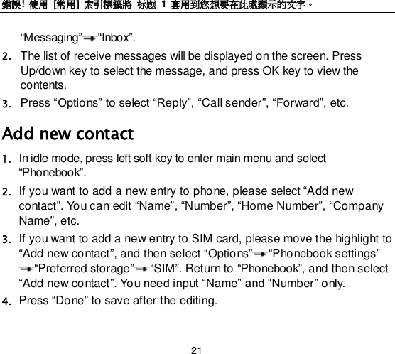錯誤!  使用  [常用] 索引標籤將 标题 1  套用到您想要在此處顯示的文字。 21 “Messaging” “Inbox”. 2. The list of receive messages will be displayed on the screen. Press Up/down key to select the message, and press OK key to view the contents.   3. Press “Options” to select “Reply”, “Call sender”, “Forward”, etc.   Add new contact 1. In idle mode, press left soft key to enter main menu and select “Phonebook”. 2. If you want to add a new entry to phone, please select “Add new contact”. You can edit “Name”, “Number”, “Home Number”, “Company Name”, etc. 3. If you want to add a new entry to SIM card, please move the highlight to “Add new contact”, and then select “Options” “Phonebook settings” “Preferred storage” “SIM”. Return to “Phonebook”, and then select “Add new contact”. You need input “Name” and “Number” only. 4. Press “Done” to save after the editing. 