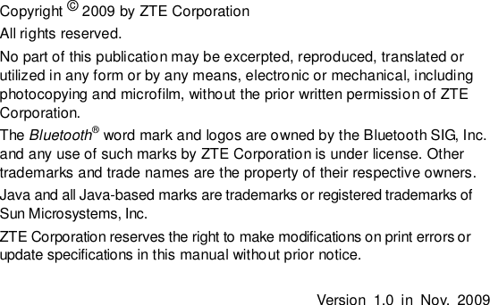   Copyright © 2009 by ZTE Corporation All rights reserved. No part of this publication may be excerpted, reproduced, translated or utilized in any form or by any means, electronic or mechanical, including photocopying and microfilm, without the prior written permission of ZTE Corporation. The Bluetooth® word mark and logos are owned by the Bluetooth SIG, Inc. and any use of such marks by ZTE Corporation is under license. Other trademarks and trade names are the property of their respective owners. Java and all Java-based marks are trademarks or registered trademarks of Sun Microsystems, Inc. ZTE Corporation reserves the right to make modifications on print errors or update specifications in this manual without prior notice.  Version  1.0  in  Nov.  2009   