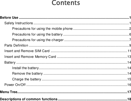   Contents Before Use .......................................................................................................................... 1 Safety Instructions .......................................................................................................... 1 Precautions for using the mobile phone .............................................................. 2 Precautions for using the battery ......................................................................... 6 Precautions for using the charger ........................................................................ 7 Parts Definition ............................................................................................................... 9 Insert and Remove SIM Card ..................................................................................... 11 Insert and Remove Memory Card ..............................................................................13 Battery ...........................................................................................................................14 Install the battery..................................................................................................14 Remove the battery .............................................................................................14 Charge the battery ...............................................................................................15 Power On/Off ................................................................................................................16 Menu Tree..........................................................................................................................17 Descriptions of common functions.............................................................................18 