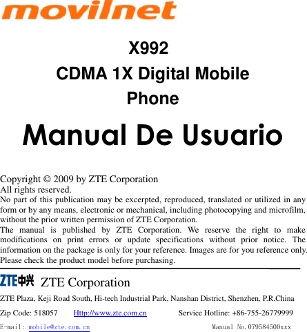     X992 CDMA 1X Digital Mobile Phone              Manual De Usuario  Copyright ©  2009 by ZTE Corporation All rights reserved. No part of this publication may be excerpted, reproduced, translated or utilized in any form or by any means, electronic or mechanical, including photocopying and microfilm, without the prior written permission of ZTE Corporation. The  manual  is  published  by  ZTE  Corporation.  We  reserve  the  right  to  make modifications  on  print  errors  or  update  specifications  without  prior  notice.  The information on the package is only for your reference. Images are for you reference only. Please check the product model before purchasing.      ZTE Corporation ZTE Plaza, Keji Road South, Hi-tech Industrial Park, Nanshan District, Shenzhen, P.R.China Zip Code: 518057        Http://www.zte.com.cn         Service Hotline: +86-755-26779999 E-mail: mobile@zte.com.cn                                  Manual No.079584500xxx  