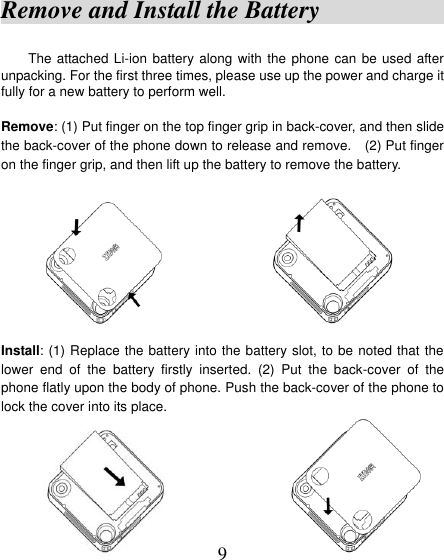  9 Remove and Install the Battery                                         The attached Li-ion battery along with the phone can be used after unpacking. For the first three times, please use up the power and charge it fully for a new battery to perform well.    Remove: (1) Put finger on the top finger grip in back-cover, and then slide the back-cover of the phone down to release and remove.    (2) Put finger on the finger grip, and then lift up the battery to remove the battery.                        Install: (1) Replace the battery into the battery slot, to be noted that the lower  end  of  the  battery  firstly  inserted.  (2)  Put  the  back-cover  of  the phone flatly upon the body of phone. Push the back-cover of the phone to lock the cover into its place.                      