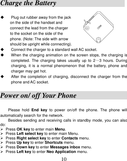  10 Charge the Battery                            Plug out rubber away from the jack on the side of the handset and   connect the lead from the charger to the socket on the side of the phone. (Note: The side with arrow         should be upright while connecting).     Connect the charger to a standard wall AC socket.   When the charging animation on the screen stops, the charging is completed.  The  charging  takes  usually  up  to  2～3  hours.  During charging,  it  is  a  normal  phenomenon  that  the battery,  phone  and charger may get hot.   After the completion  of charging, disconnect  the charger from  the phone and AC socket. Power on/ off Your Phone                 Please  hold  End  key  to  power  on/off  the  phone.  The  phone  will automatically search for the network. Besides sending and receiving calls in standby mode, you can also do:    Press OK key to enter main Menu.  Press Left select key to enter main Menu.  Press Right select key to enter Contacts menu.  Press Up key to enter Shortcuts menu.  Press Down key to enter Messages inbox menu.  Press Left key to enter Neo Application menu. 