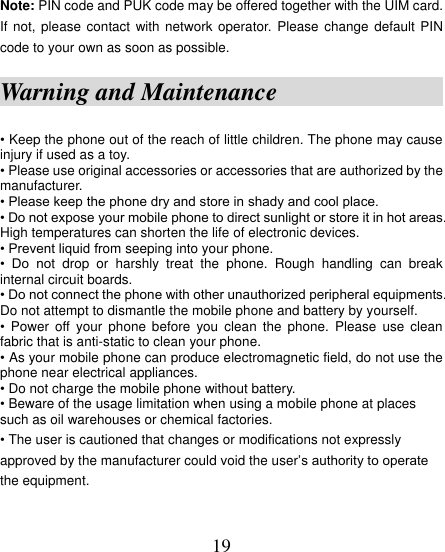  19 Note: PIN code and PUK code may be offered together with the UIM card. If not, please  contact  with  network operator. Please change  default PIN code to your own as soon as possible. Warning and Maintenance                • Keep the phone out of the reach of little children. The phone may cause injury if used as a toy. • Please use original accessories or accessories that are authorized by the manufacturer. • Please keep the phone dry and store in shady and cool place. • Do not expose your mobile phone to direct sunlight or store it in hot areas. High temperatures can shorten the life of electronic devices. • Prevent liquid from seeping into your phone. •  Do  not  drop  or  harshly  treat  the  phone.  Rough  handling  can  break internal circuit boards. • Do not connect the phone with other unauthorized peripheral equipments. Do not attempt to dismantle the mobile phone and battery by yourself. •  Power off  your  phone  before  you clean  the  phone.  Please  use  clean fabric that is anti-static to clean your phone. • As your mobile phone can produce electromagnetic field, do not use the phone near electrical appliances. • Do not charge the mobile phone without battery. • Beware of the usage limitation when using a mobile phone at places such as oil warehouses or chemical factories. • The user is cautioned that changes or modifications not expressly approved by the manufacturer could void the user‟s authority to operate the equipment. 