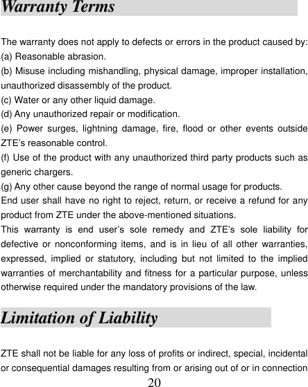  20 Warranty Terms                      The warranty does not apply to defects or errors in the product caused by: (a) Reasonable abrasion. (b) Misuse including mishandling, physical damage, improper installation, unauthorized disassembly of the product. (c) Water or any other liquid damage. (d) Any unauthorized repair or modification. (e)  Power  surges,  lightning  damage,  fire,  flood  or  other  events  outside ZTE‟s reasonable control. (f) Use of the product with any unauthorized third party products such as generic chargers. (g) Any other cause beyond the range of normal usage for products.   End user shall have no right to reject, return, or receive a refund for any product from ZTE under the above-mentioned situations. This  warranty  is  end  user‟s  sole  remedy  and  ZTE‟s  sole  liability  for defective  or  nonconforming  items, and  is  in  lieu  of all  other  warranties, expressed,  implied  or  statutory,  including  but  not  limited  to  the  implied warranties of merchantability and fitness for a particular purpose, unless otherwise required under the mandatory provisions of the law.   Limitation of Liability                           ZTE shall not be liable for any loss of profits or indirect, special, incidental or consequential damages resulting from or arising out of or in connection 