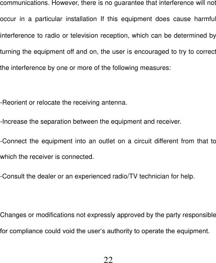  22 communications. However, there is no guarantee that interference will not occur  in  a  particular  installation  If  this  equipment  does  cause  harmful interference to radio or television reception, which can be determined by turning the equipment off and on, the user is encouraged to try to correct the interference by one or more of the following measures:  -Reorient or relocate the receiving antenna. -Increase the separation between the equipment and receiver. -Connect the  equipment into  an  outlet on a  circuit different  from that to which the receiver is connected. -Consult the dealer or an experienced radio/TV technician for help.  Changes or modifications not expressly approved by the party responsible for compliance could void the user„s authority to operate the equipment.  