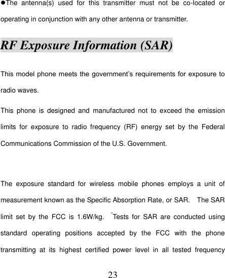  23 The  antenna(s)  used  for  this  transmitter  must  not  be  co-located  or operating in conjunction with any other antenna or transmitter. RF Exposure Information (SAR) This model phone  meets the government‟s requirements for  exposure to radio waves. This  phone  is  designed  and  manufactured  not  to  exceed  the  emission limits  for  exposure  to  radio  frequency  (RF)  energy  set  by  the  Federal Communications Commission of the U.S. Government.      The  exposure  standard  for  wireless  mobile  phones  employs  a  unit  of measurement known as the Specific Absorption Rate, or SAR.    The SAR limit  set  by  the  FCC  is  1.6W/kg.    *Tests  for  SAR  are  conducted  using standard  operating  positions  accepted  by  the  FCC  with  the  phone transmitting  at  its  highest  certified  power  level  in  all  tested  frequency 