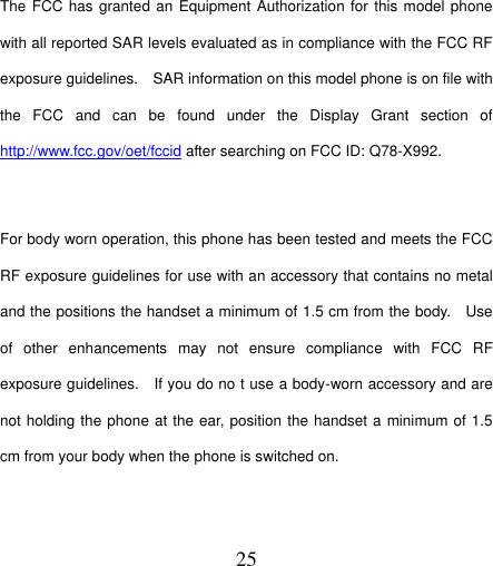  25  The FCC has granted an Equipment Authorization for this model phone with all reported SAR levels evaluated as in compliance with the FCC RF exposure guidelines.    SAR information on this model phone is on file with the  FCC  and  can  be  found  under  the  Display  Grant  section  of http://www.fcc.gov/oet/fccid after searching on FCC ID: Q78-X992.  For body worn operation, this phone has been tested and meets the FCC RF exposure guidelines for use with an accessory that contains no metal and the positions the handset a minimum of 1.5 cm from the body.    Use of  other  enhancements  may  not  ensure  compliance  with  FCC  RF exposure guidelines.    If you do no t use a body-worn accessory and are not holding the phone at the ear, position the handset a minimum of 1.5 cm from your body when the phone is switched on.    