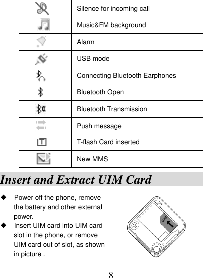  8  Silence for incoming call  Music&amp;FM background  Alarm  USB mode  Connecting Bluetooth Earphones  Bluetooth Open    Bluetooth Transmission  Push message  T-flash Card inserted  New MMS Insert and Extract UIM Card                Power off the phone, remove                         the battery and other external   power.  Insert UIM card into UIM card   slot in the phone, or remove   UIM card out of slot, as shown           in picture .                    