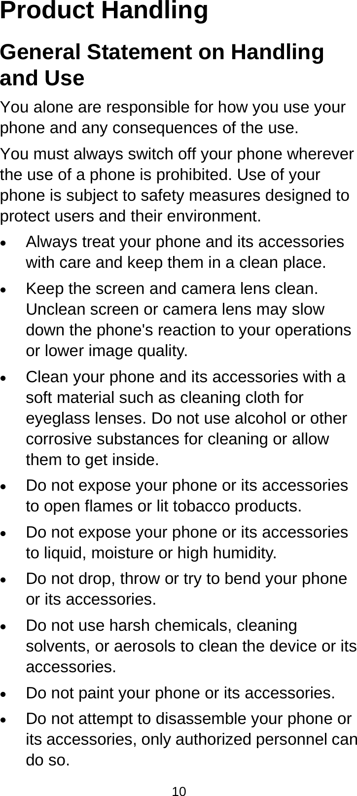  10 Product Handling General Statement on Handling and Use You alone are responsible for how you use your phone and any consequences of the use. You must always switch off your phone wherever the use of a phone is prohibited. Use of your phone is subject to safety measures designed to protect users and their environment. • Always treat your phone and its accessories with care and keep them in a clean place. • Keep the screen and camera lens clean. Unclean screen or camera lens may slow down the phone&apos;s reaction to your operations or lower image quality. • Clean your phone and its accessories with a soft material such as cleaning cloth for eyeglass lenses. Do not use alcohol or other corrosive substances for cleaning or allow them to get inside. • Do not expose your phone or its accessories to open flames or lit tobacco products. • Do not expose your phone or its accessories to liquid, moisture or high humidity. • Do not drop, throw or try to bend your phone or its accessories. • Do not use harsh chemicals, cleaning solvents, or aerosols to clean the device or its accessories. • Do not paint your phone or its accessories. • Do not attempt to disassemble your phone or its accessories, only authorized personnel can do so. 
