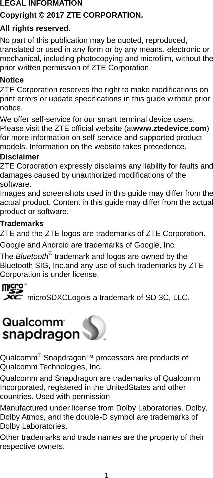  1 LEGAL INFORMATION Copyright © 2017 ZTE CORPORATION. All rights reserved. No part of this publication may be quoted, reproduced, translated or used in any form or by any means, electronic or mechanical, including photocopying and microfilm, without the prior written permission of ZTE Corporation. Notice ZTE Corporation reserves the right to make modifications on print errors or update specifications in this guide without prior notice. We offer self-service for our smart terminal device users. Please visit the ZTE official website (atwww.ztedevice.com) for more information on self-service and supported product models. Information on the website takes precedence. Disclaimer ZTE Corporation expressly disclaims any liability for faults and damages caused by unauthorized modifications of the software. Images and screenshots used in this guide may differ from the actual product. Content in this guide may differ from the actual product or software. Trademarks ZTE and the ZTE logos are trademarks of ZTE Corporation. Google and Android are trademarks of Google, Inc.   The Bluetooth® trademark and logos are owned by the Bluetooth SIG, Inc.and any use of such trademarks by ZTE Corporation is under license. microSDXCLogois a trademark of SD-3C, LLC.  Qualcomm® Snapdragon™ processors are products of Qualcomm Technologies, Inc.   Qualcomm and Snapdragon are trademarks of Qualcomm Incorporated, registered in the UnitedStates and other countries. Used with permission Manufactured under license from Dolby Laboratories. Dolby, Dolby Atmos, and the double-D symbol are trademarks of Dolby Laboratories. Other trademarks and trade names are the property of their respective owners. 