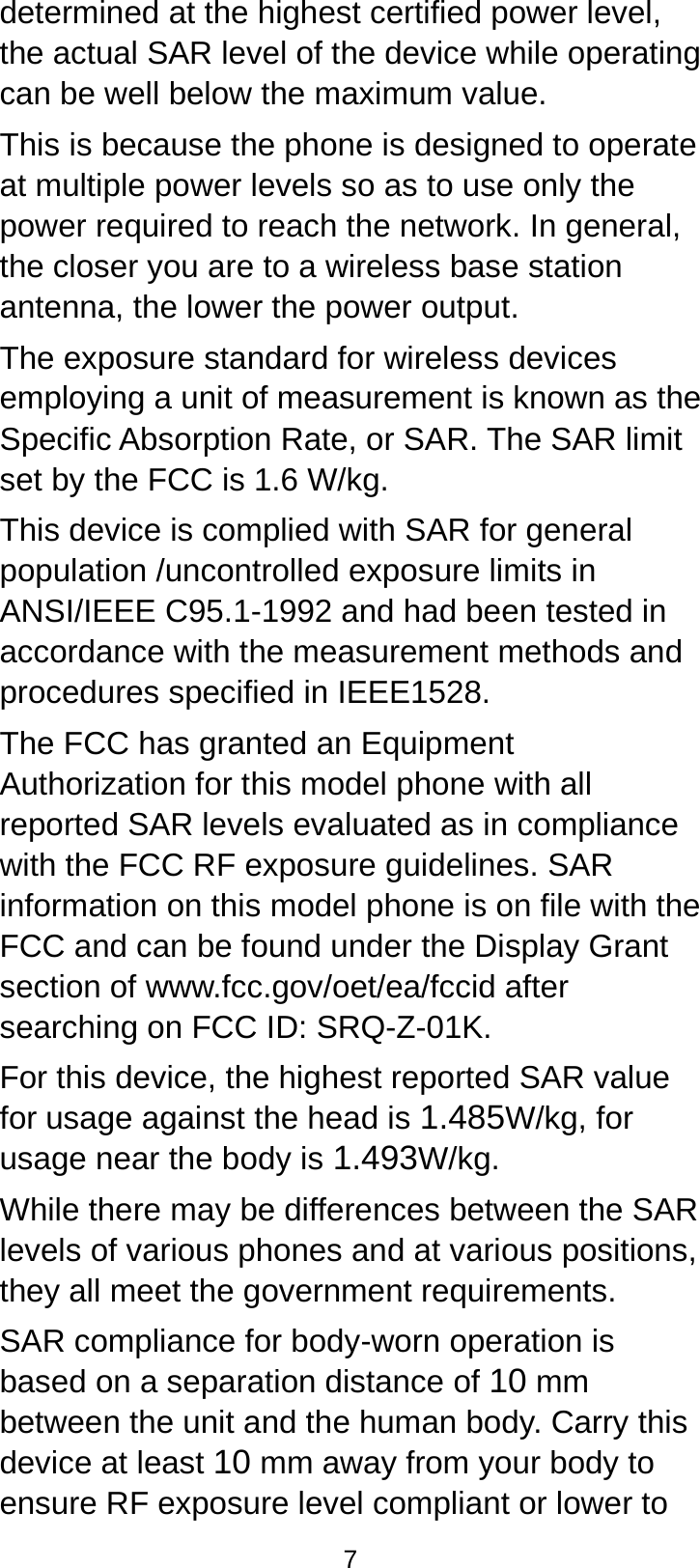  7 determined at the highest certified power level, the actual SAR level of the device while operating can be well below the maximum value.   This is because the phone is designed to operate at multiple power levels so as to use only the power required to reach the network. In general, the closer you are to a wireless base station antenna, the lower the power output. The exposure standard for wireless devices employing a unit of measurement is known as the Specific Absorption Rate, or SAR. The SAR limit set by the FCC is 1.6 W/kg. This device is complied with SAR for general population /uncontrolled exposure limits in ANSI/IEEE C95.1-1992 and had been tested in accordance with the measurement methods and procedures specified in IEEE1528. The FCC has granted an Equipment Authorization for this model phone with all reported SAR levels evaluated as in compliance with the FCC RF exposure guidelines. SAR information on this model phone is on file with the FCC and can be found under the Display Grant section of www.fcc.gov/oet/ea/fccid after searching on FCC ID: SRQ-Z-01K. For this device, the highest reported SAR value for usage against the head is 1.485W/kg, for usage near the body is 1.493W/kg. While there may be differences between the SAR levels of various phones and at various positions, they all meet the government requirements. SAR compliance for body-worn operation is based on a separation distance of 10 mm between the unit and the human body. Carry this device at least 10 mm away from your body to ensure RF exposure level compliant or lower to 