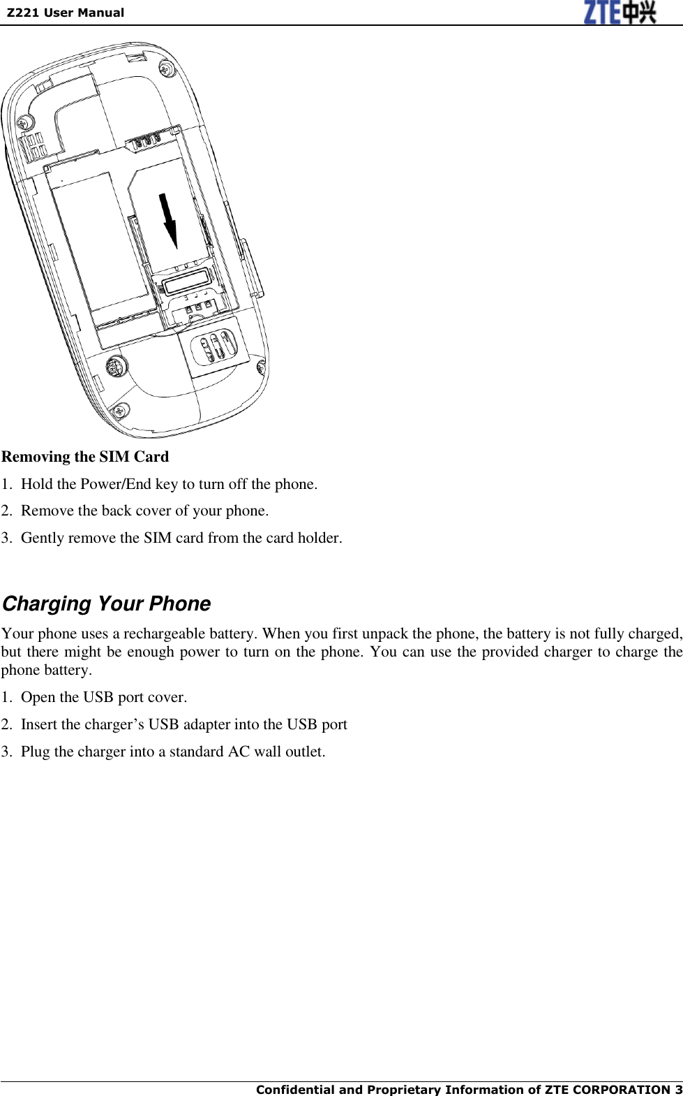   Z221 User Manual  Confidential and Proprietary Information of ZTE CORPORATION 3     Removing the SIM Card 1.  Hold the Power/End key to turn off the phone. 2.  Remove the back cover of your phone. 3.  Gently remove the SIM card from the card holder.  Charging Your Phone Your phone uses a rechargeable battery. When you first unpack the phone, the battery is not fully charged, but there might be enough power to turn on the phone. You can use the provided charger to charge the phone battery. 1.  Open the USB port cover. 2.  Insert the charger‟s USB adapter into the USB port 3.  Plug the charger into a standard AC wall outlet. 