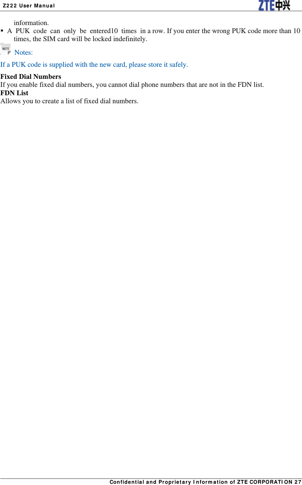  Z222 User Manual Confidential and Proprietary Information of ZTE CORPORATION 27information.  A PUK code can only be entered 10 times in a row. If you enter the wrong PUK code more than 10 times, the SIM card will be locked indefinitely.  Notes: If a PUK code is supplied with the new card, please store it safely. Fixed Dial Numbers If you enable fixed dial numbers, you cannot dial phone numbers that are not in the FDN list. FDN List Allows you to create a list of fixed dial numbers. 