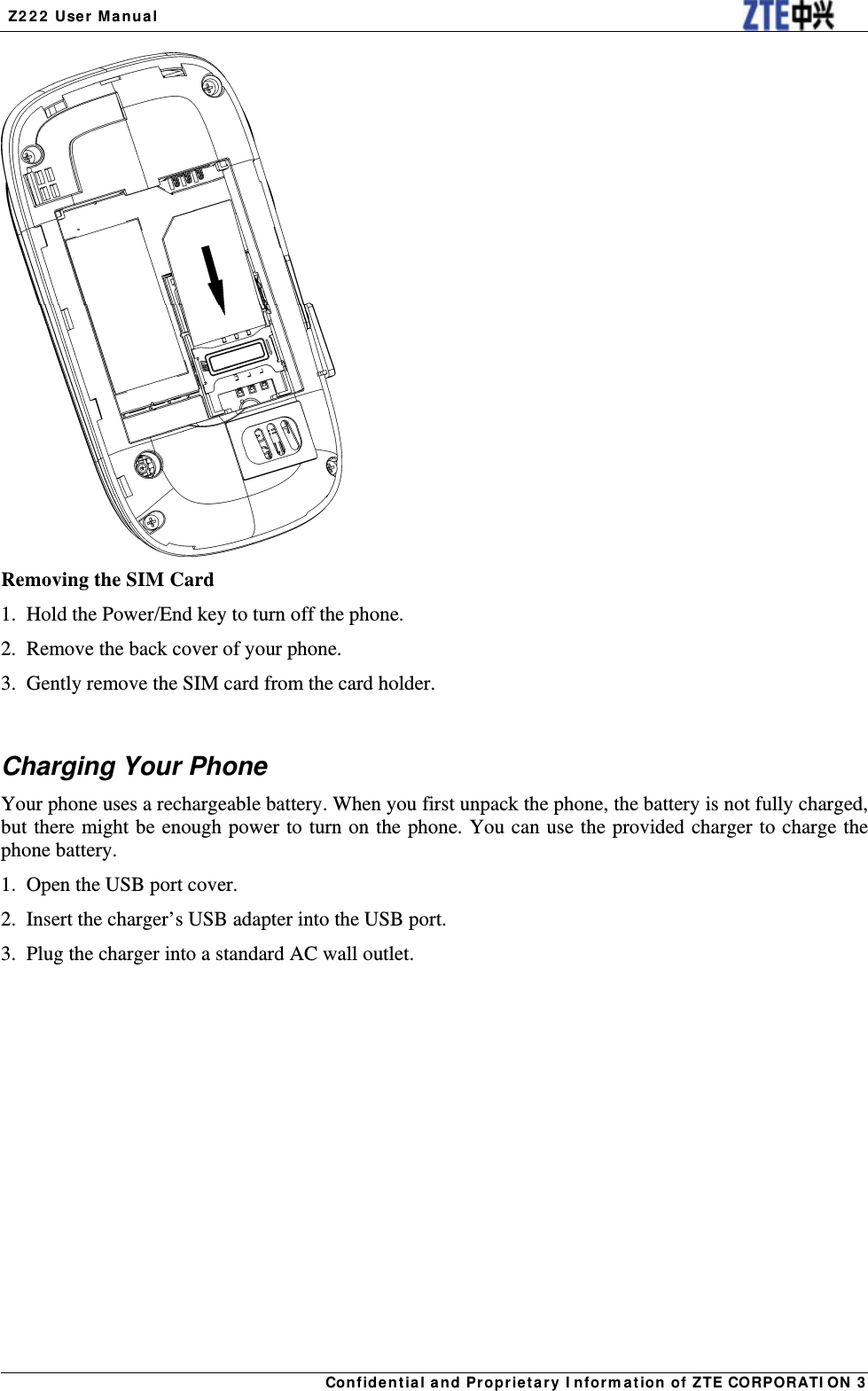  Z222 User Manual Confidential and Proprietary Information of ZTE CORPORATION 3 Removing the SIM Card 1.  Hold the Power/End key to turn off the phone. 2.  Remove the back cover of your phone. 3.  Gently remove the SIM card from the card holder.  Charging Your Phone Your phone uses a rechargeable battery. When you first unpack the phone, the battery is not fully charged, but there might be enough power to turn on the phone. You can use the provided charger to charge the phone battery. 1.  Open the USB port cover. 2.  Insert the charger’s USB adapter into the USB port. 3.  Plug the charger into a standard AC wall outlet. 