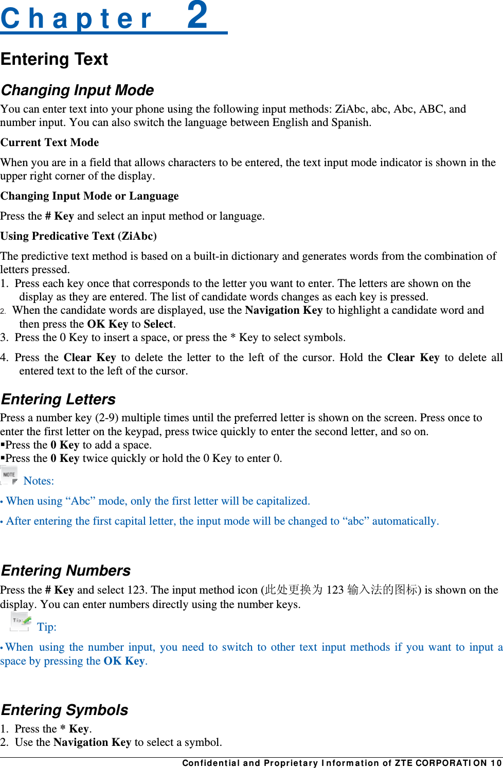 Confidential and Proprietary Information of ZTE CORPORATION 10C h a p t e r    2   Entering Text Changing Input Mode You can enter text into your phone using the following input methods: ZiAbc, abc, Abc, ABC, and number input. You can also switch the language between English and Spanish. Current Text Mode When you are in a field that allows characters to be entered, the text input mode indicator is shown in the upper right corner of the display. Changing Input Mode or Language Press the # Key and select an input method or language. Using Predicative Text (ZiAbc) The predictive text method is based on a built-in dictionary and generates words from the combination of letters pressed.   1.  Press each key once that corresponds to the letter you want to enter. The letters are shown on the display as they are entered. The list of candidate words changes as each key is pressed.   2.  When the candidate words are displayed, use the Navigation Key to highlight a candidate word and then press the OK Key to Select.   3.  Press the 0 Key to insert a space, or press the * Key to select symbols.   4. Press the Clear Key to delete the letter to the left of the cursor. Hold the Clear Key to delete all entered text to the left of the cursor. Entering Letters Press a number key (2-9) multiple times until the preferred letter is shown on the screen. Press once to enter the first letter on the keypad, press twice quickly to enter the second letter, and so on.   Press the 0 Key to add a space. Press the 0 Key twice quickly or hold the 0 Key to enter 0.  Notes: • When using “Abc” mode, only the first letter will be capitalized. • After entering the first capital letter, the input mode will be changed to “abc” automatically.  Entering Numbers Press the # Key and select 123. The input method icon (此处更换为 123 输入法的图标) is shown on the display. You can enter numbers directly using the number keys.  Tip: • When using the number input, you need to switch to other text input methods if you want to input a space by pressing the OK Key.  Entering Symbols 1. Press the * Key. 2. Use the Navigation Key to select a symbol. 