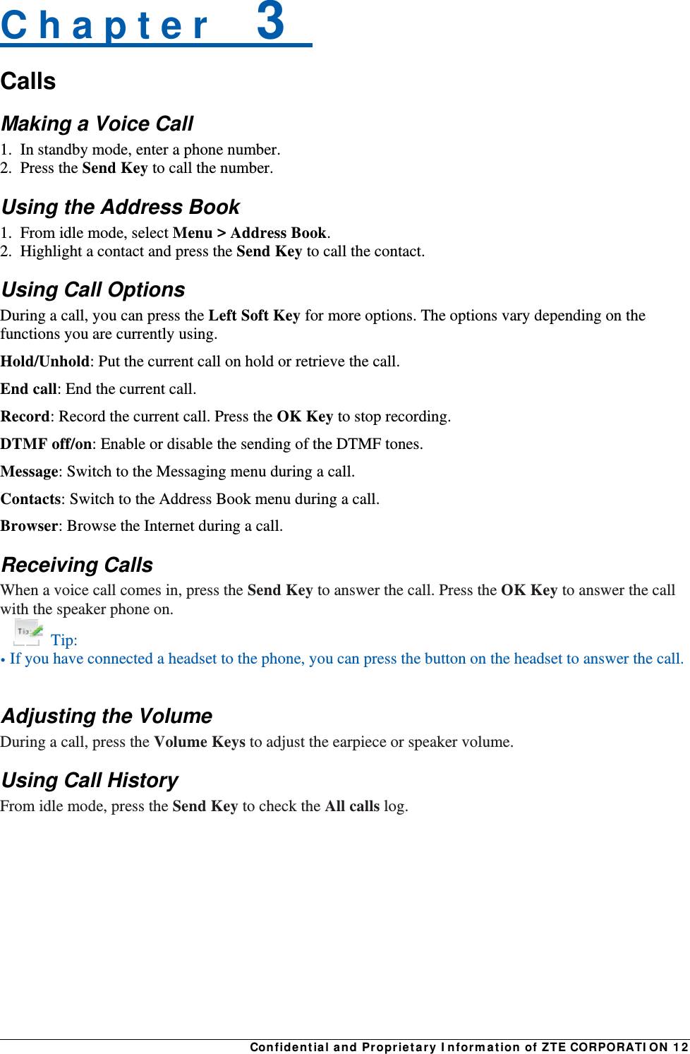 Confidential and Proprietary Information of ZTE CORPORATION 12C h a p t e r    3   Calls Making a Voice Call 1.  In standby mode, enter a phone number. 2. Press the Send Key to call the number. Using the Address Book 1.  From idle mode, select Menu &gt; Address Book. 2.  Highlight a contact and press the Send Key to call the contact. Using Call Options During a call, you can press the Left Soft Key for more options. The options vary depending on the functions you are currently using. Hold/Unhold: Put the current call on hold or retrieve the call. End call: End the current call. Record: Record the current call. Press the OK Key to stop recording. DTMF off/on: Enable or disable the sending of the DTMF tones. Message: Switch to the Messaging menu during a call. Contacts: Switch to the Address Book menu during a call. Browser: Browse the Internet during a call. Receiving Calls When a voice call comes in, press the Send Key to answer the call. Press the OK Key to answer the call with the speaker phone on.  Tip: • If you have connected a headset to the phone, you can press the button on the headset to answer the call.  Adjusting the Volume During a call, press the Volume Keys to adjust the earpiece or speaker volume. Using Call History From idle mode, press the Send Key to check the All calls log. 