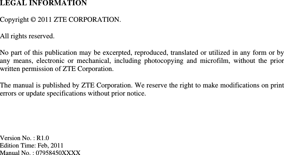 LEGAL INFORMATION  Copyright © 2011 ZTE CORPORATION.  All rights reserved.  No part of this publication may be excerpted, reproduced, translated or utilized in any form or by any means, electronic or mechanical, including photocopying and microfilm, without the prior written permission of ZTE Corporation.  The manual is published by ZTE Corporation. We reserve the right to make modifications on print errors or update specifications without prior notice.     Version No. : R1.0 Edition Time: Feb, 2011 Manual No. : 07958450XXXX                                     