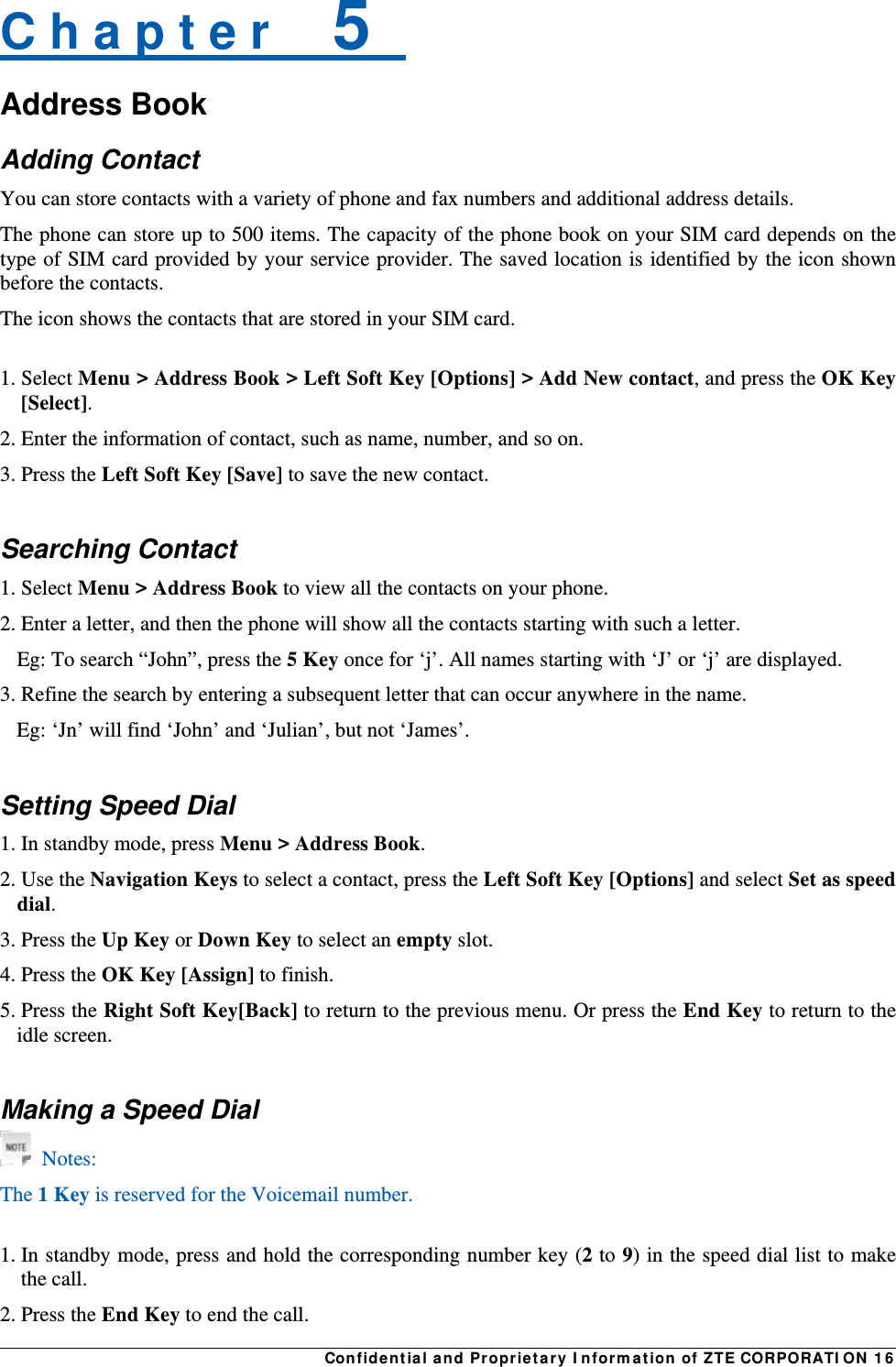 Confidential and Proprietary Information of ZTE CORPORATION 16C h a p t e r    5   Address Book Adding Contact You can store contacts with a variety of phone and fax numbers and additional address details. The phone can store up to 500 items. The capacity of the phone book on your SIM card depends on the type of SIM card provided by your service provider. The saved location is identified by the icon shown before the contacts. The icon shows the contacts that are stored in your SIM card.  1. Select Menu &gt; Address Book &gt; Left Soft Key [Options] &gt; Add New contact, and press the OK Key [Select]. 2. Enter the information of contact, such as name, number, and so on. 3. Press the Left Soft Key [Save] to save the new contact.  Searching Contact 1. Select Menu &gt; Address Book to view all the contacts on your phone. 2. Enter a letter, and then the phone will show all the contacts starting with such a letter. Eg: To search “John”, press the 5 Key once for ‘j’. All names starting with ‘J’ or ‘j’ are displayed. 3. Refine the search by entering a subsequent letter that can occur anywhere in the name. Eg: ‘Jn’ will find ‘John’ and ‘Julian’, but not ‘James’.  Setting Speed Dial 1. In standby mode, press Menu &gt; Address Book. 2. Use the Navigation Keys to select a contact, press the Left Soft Key [Options] and select Set as speed dial. 3. Press the Up Key or Down Key to select an empty slot. 4. Press the OK Key [Assign] to finish. 5. Press the Right Soft Key[Back] to return to the previous menu. Or press the End Key to return to the idle screen.  Making a Speed Dial  Notes: The 1 Key is reserved for the Voicemail number.  1. In standby mode, press and hold the corresponding number key (2 to 9) in the speed dial list to make the call. 2. Press the End Key to end the call. 
