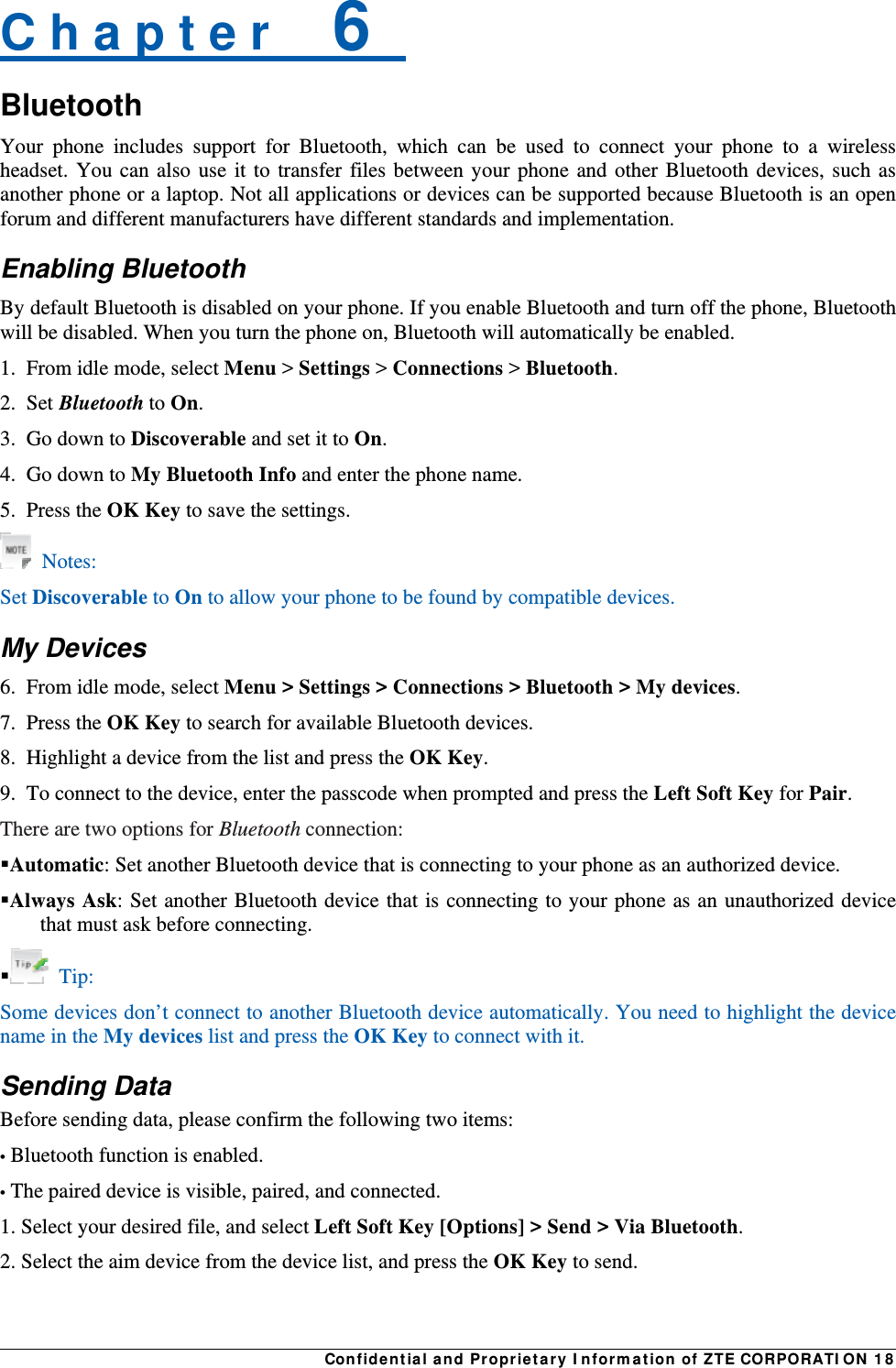 Confidential and Proprietary Information of ZTE CORPORATION 18C h a p t e r    6   Bluetooth Your phone includes support for Bluetooth, which can be used to connect your phone to a wireless headset. You can also use it to transfer files between your phone and other Bluetooth devices, such as another phone or a laptop. Not all applications or devices can be supported because Bluetooth is an open forum and different manufacturers have different standards and implementation. Enabling Bluetooth By default Bluetooth is disabled on your phone. If you enable Bluetooth and turn off the phone, Bluetooth will be disabled. When you turn the phone on, Bluetooth will automatically be enabled. 1.  From idle mode, select Menu &gt; Settings &gt; Connections &gt; Bluetooth. 2. Set Bluetooth to On. 3.  Go down to Discoverable and set it to On. 4.  Go down to My Bluetooth Info and enter the phone name. 5. Press the OK Key to save the settings.  Notes: Set Discoverable to On to allow your phone to be found by compatible devices. My Devices 6.  From idle mode, select Menu &gt; Settings &gt; Connections &gt; Bluetooth &gt; My devices. 7. Press the OK Key to search for available Bluetooth devices. 8.  Highlight a device from the list and press the OK Key. 9.  To connect to the device, enter the passcode when prompted and press the Left Soft Key for Pair. There are two options for Bluetooth connection: Automatic: Set another Bluetooth device that is connecting to your phone as an authorized device. Always Ask: Set another Bluetooth device that is connecting to your phone as an unauthorized device that must ask before connecting.  Tip: Some devices don’t connect to another Bluetooth device automatically. You need to highlight the device name in the My devices list and press the OK Key to connect with it. Sending Data Before sending data, please confirm the following two items: • Bluetooth function is enabled. • The paired device is visible, paired, and connected. 1. Select your desired file, and select Left Soft Key [Options] &gt; Send &gt; Via Bluetooth. 2. Select the aim device from the device list, and press the OK Key to send.  