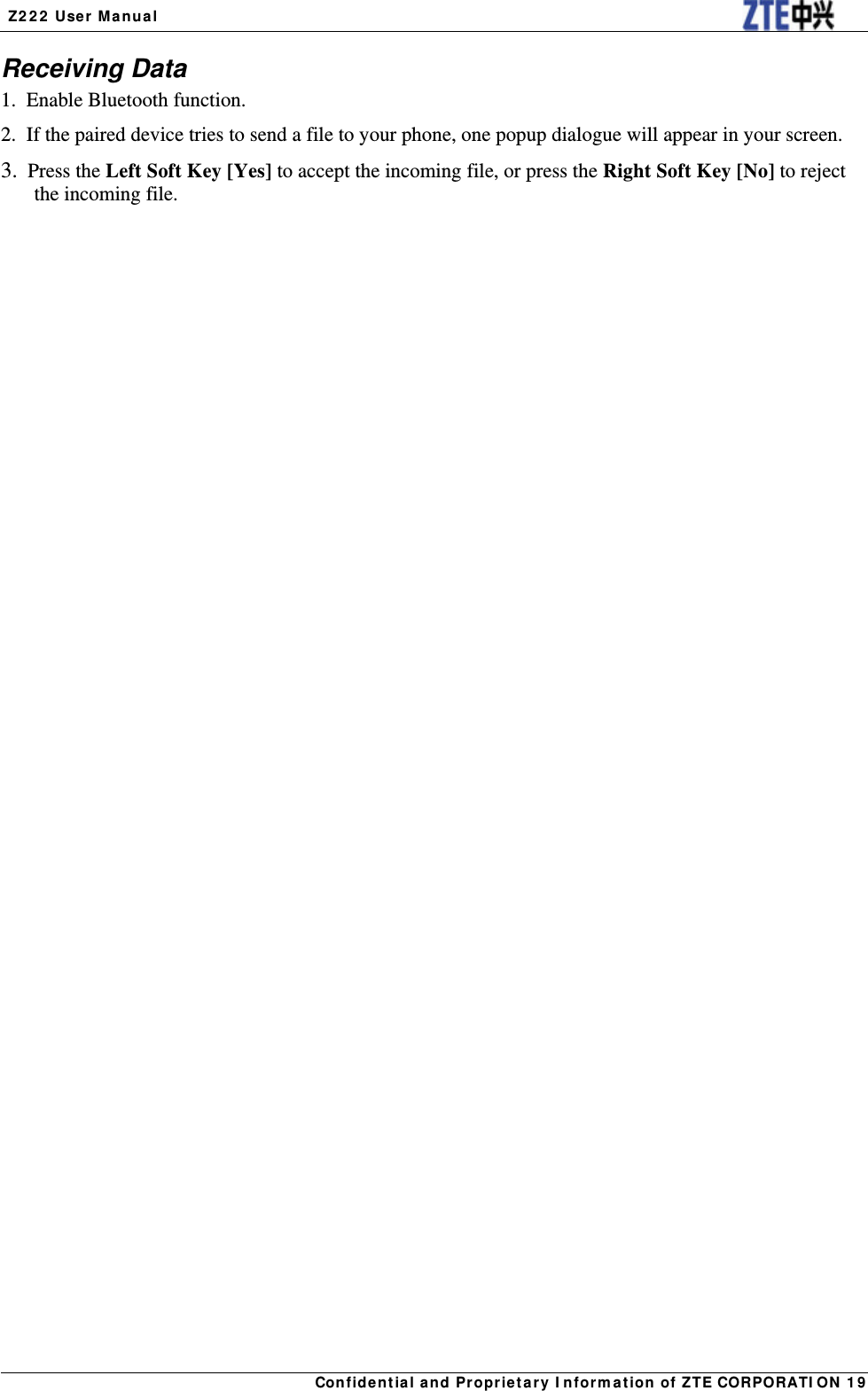  Z222 User Manual Confidential and Proprietary Information of ZTE CORPORATION 19Receiving Data 1.  Enable Bluetooth function. 2.  If the paired device tries to send a file to your phone, one popup dialogue will appear in your screen. 3. Press the Left Soft Key [Yes] to accept the incoming file, or press the Right Soft Key [No] to reject the incoming file.   