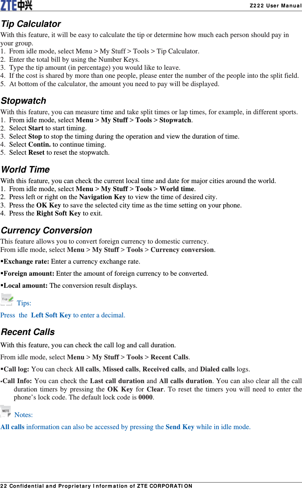   Z222 User Manual22 Confidential and Proprietary Information of ZTE CORPORATIONTip Calculator With this feature, it will be easy to calculate the tip or determine how much each person should pay in your group. 1.  From idle mode, select Menu &gt; My Stuff &gt; Tools &gt; Tip Calculator. 2.  Enter the total bill by using the Number Keys. 3.  Type the tip amount (in percentage) you would like to leave. 4.  If the cost is shared by more than one people, please enter the number of the people into the split field. 5.  At bottom of the calculator, the amount you need to pay will be displayed. Stopwatch With this feature, you can measure time and take split times or lap times, for example, in different sports. 1.  From idle mode, select Menu &gt; My Stuff &gt; Tools &gt; Stopwatch. 2. Select Start to start timing. 3. Select Stop to stop the timing during the operation and view the duration of time. 4. Select Contin. to continue timing. 5.  Select Reset to reset the stopwatch. World Time With this feature, you can check the current local time and date for major cities around the world. 1.  From idle mode, select Menu &gt; My Stuff &gt; Tools &gt; World time. 2.  Press left or right on the Navigation Key to view the time of desired city. 3. Press the OK Key to save the selected city time as the time setting on your phone. 4. Press the Right Soft Key to exit. Currency Conversion This feature allows you to convert foreign currency to domestic currency. From idle mode, select Menu &gt; My Stuff &gt; Tools &gt; Currency conversion. Exchange rate: Enter a currency exchange rate. Foreign amount: Enter the amount of foreign currency to be converted. Local amount: The conversion result displays.  Tips: Press the Left Soft Key to enter a decimal.   Recent Calls With this feature, you can check the call log and call duration. From idle mode, select Menu &gt; My Stuff &gt; Tools &gt; Recent Calls. Call log: You can check All calls, Missed calls, Received calls, and Dialed calls logs. Call Info: You can check the Last call duration and All calls duration. You can also clear all the call duration timers by pressing the OK Key for Clear. To reset the timers you will need to enter the phone’s lock code. The default lock code is 0000.  Notes: All calls information can also be accessed by pressing the Send Key while in idle mode.    