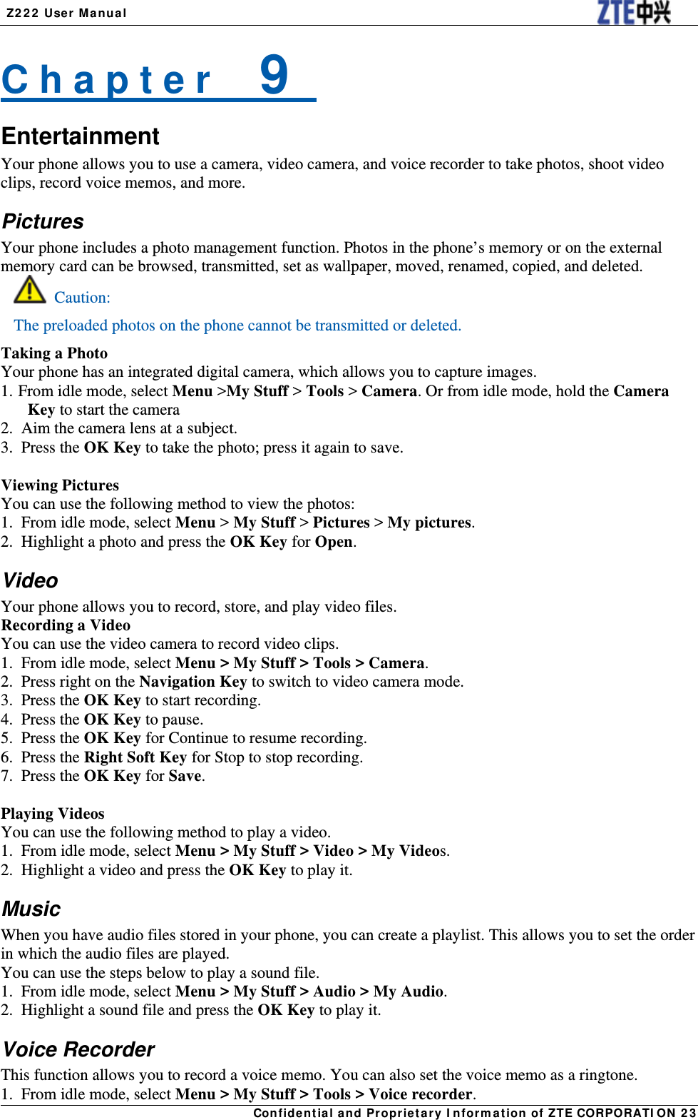  Z222 User Manual Confidential and Proprietary Information of ZTE CORPORATION 23C h a p t e r    9   Entertainment Your phone allows you to use a camera, video camera, and voice recorder to take photos, shoot video clips, record voice memos, and more. Pictures Your phone includes a photo management function. Photos in the phone’s memory or on the external memory card can be browsed, transmitted, set as wallpaper, moved, renamed, copied, and deleted.  Caution: The preloaded photos on the phone cannot be transmitted or deleted. Taking a Photo Your phone has an integrated digital camera, which allows you to capture images. 1. From idle mode, select Menu &gt;My Stuff &gt; Tools &gt; Camera. Or from idle mode, hold the Camera Key to start the camera 2.  Aim the camera lens at a subject. 3. Press the OK Key to take the photo; press it again to save.  Viewing Pictures You can use the following method to view the photos: 1.  From idle mode, select Menu &gt; My Stuff &gt; Pictures &gt; My pictures. 2.  Highlight a photo and press the OK Key for Open. Video Your phone allows you to record, store, and play video files. Recording a Video You can use the video camera to record video clips. 1.   From idle mode, select Menu &gt; My Stuff &gt; Tools &gt; Camera. 2.   Press right on the Navigation Key to switch to video camera mode. 3.   Press  the  OK Key to start recording. 4.   Press  the  OK Key to pause. 5.   Press  the  OK Key for Continue to resume recording. 6.   Press  the  Right Soft Key for Stop to stop recording. 7.   Press  the  OK Key for Save.  Playing Videos You can use the following method to play a video. 1.   From idle mode, select Menu &gt; My Stuff &gt; Video &gt; My Videos. 2.   Highlight a video and press the OK Key to play it. Music When you have audio files stored in your phone, you can create a playlist. This allows you to set the order in which the audio files are played. You can use the steps below to play a sound file. 1.   From idle mode, select Menu &gt; My Stuff &gt; Audio &gt; My Audio. 2.   Highlight a sound file and press the OK Key to play it. Voice Recorder This function allows you to record a voice memo. You can also set the voice memo as a ringtone. 1.   From idle mode, select Menu &gt; My Stuff &gt; Tools &gt; Voice recorder. 