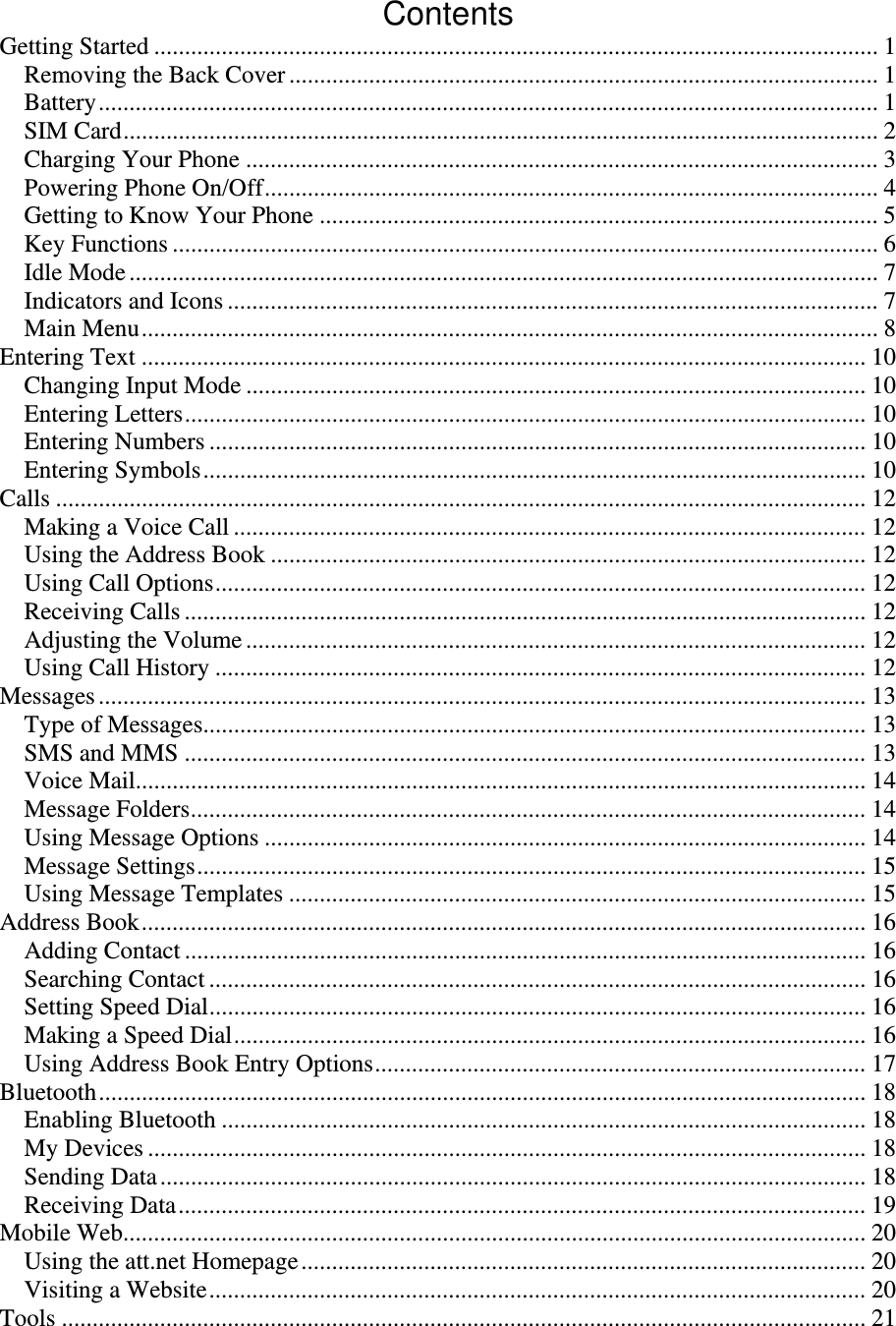 Contents Getting Started ...................................................................................................................... 1Removing the Back Cover ................................................................................................ 1Battery ............................................................................................................................... 1SIM Card ........................................................................................................................... 2Charging Your Phone ....................................................................................................... 3Powering Phone On/Off .................................................................................................... 4Getting to Know Your Phone ........................................................................................... 5Key Functions ................................................................................................................... 6Idle Mode .......................................................................................................................... 7Indicators and Icons .......................................................................................................... 7Main Menu ........................................................................................................................ 8Entering Text ...................................................................................................................... 10Changing Input Mode ..................................................................................................... 10Entering Letters ............................................................................................................... 10Entering Numbers ........................................................................................................... 10Entering Symbols ............................................................................................................ 10Calls .................................................................................................................................... 12Making a Voice Call ....................................................................................................... 12Using the Address Book ................................................................................................. 12Using Call Options .......................................................................................................... 12Receiving Calls ............................................................................................................... 12Adjusting the Volume ..................................................................................................... 12Using Call History .......................................................................................................... 12Messages ............................................................................................................................. 13Type of Messages............................................................................................................ 13SMS and MMS ............................................................................................................... 13Voice Mail....................................................................................................................... 14Message Folders .............................................................................................................. 14Using Message Options .................................................................................................. 14Message Settings ............................................................................................................. 15Using Message Templates .............................................................................................. 15Address Book ...................................................................................................................... 16Adding Contact ............................................................................................................... 16Searching Contact ........................................................................................................... 16Setting Speed Dial ........................................................................................................... 16Making a Speed Dial ....................................................................................................... 16Using Address Book Entry Options ................................................................................ 17Bluetooth ............................................................................................................................. 18Enabling Bluetooth ......................................................................................................... 18My Devices ..................................................................................................................... 18Sending Data ................................................................................................................... 18Receiving Data ................................................................................................................ 19Mobile Web......................................................................................................................... 20Using the att.net Homepage ............................................................................................ 20Visiting a Website ........................................................................................................... 20Tools ................................................................................................................................... 21