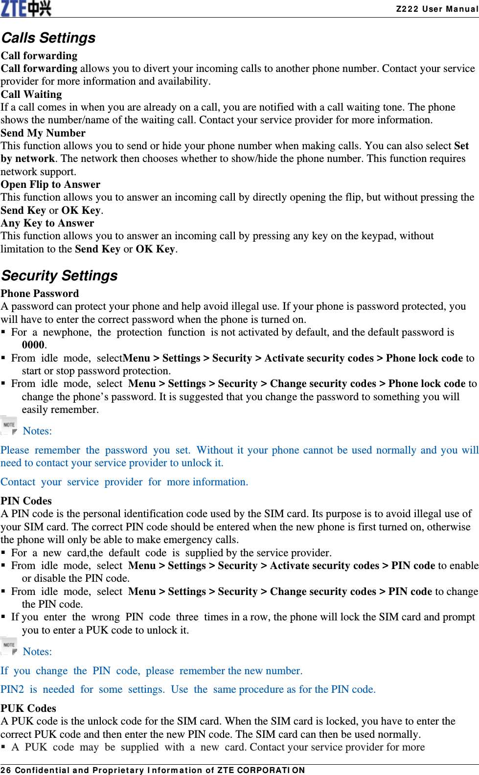   Z222 User Manual26 Confidential and Proprietary Information of ZTE CORPORATIONCalls Settings Call forwarding Call forwarding allows you to divert your incoming calls to another phone number. Contact your service provider for more information and availability. Call Waiting If a call comes in when you are already on a call, you are notified with a call waiting tone. The phone shows the number/name of the waiting call. Contact your service provider for more information. Send My Number   This function allows you to send or hide your phone number when making calls. You can also select Set by network. The network then chooses whether to show/hide the phone number. This function requires network support. Open Flip to Answer This function allows you to answer an incoming call by directly opening the flip, but without pressing the Send Key or OK Key. Any Key to Answer This function allows you to answer an incoming call by pressing any key on the keypad, without limitation to the Send Key or OK Key. Security Settings Phone Password A password can protect your phone and help avoid illegal use. If your phone is password protected, you will have to enter the correct password when the phone is turned on.  For a newphone, the  protection function is not activated by default, and the default password is 0000.  From idle mode, selectMenu &gt; Settings &gt; Security &gt; Activate security codes &gt; Phone lock code to start or stop password protection.  From idle mode, select Menu &gt; Settings &gt; Security &gt; Change security codes &gt; Phone lock code to change the phone’s password. It is suggested that you change the password to something you will easily remember.  Notes: Please remember the password  you set. Without it your phone cannot be used normally and you will need to contact your service provider to unlock it. Contact your service provider for more information. PIN Codes A PIN code is the personal identification code used by the SIM card. Its purpose is to avoid illegal use of your SIM card. The correct PIN code should be entered when the new phone is first turned on, otherwise the phone will only be able to make emergency calls.  For a new card,the default  code is supplied by the service provider.  From idle mode, select Menu &gt; Settings &gt; Security &gt; Activate security codes &gt; PIN code to enable or disable the PIN code.  From idle mode, select Menu &gt; Settings &gt; Security &gt; Change security codes &gt; PIN code to change the PIN code.   If you  enter  the  wrong  PIN  code   three  times in a row, the phone will lock the SIM card and prompt you to enter a PUK code to unlock it.  Notes: If you change the PIN code, please remember the new number. PIN2 is needed for some settings. Use the  same procedure as for the PIN code. PUK Codes A PUK code is the unlock code for the SIM card. When the SIM card is locked, you have to enter the correct PUK code and then enter the new PIN code. The SIM card can then be used normally.  A PUK code  may be  supplied with a new card. Contact your service provider for more 
