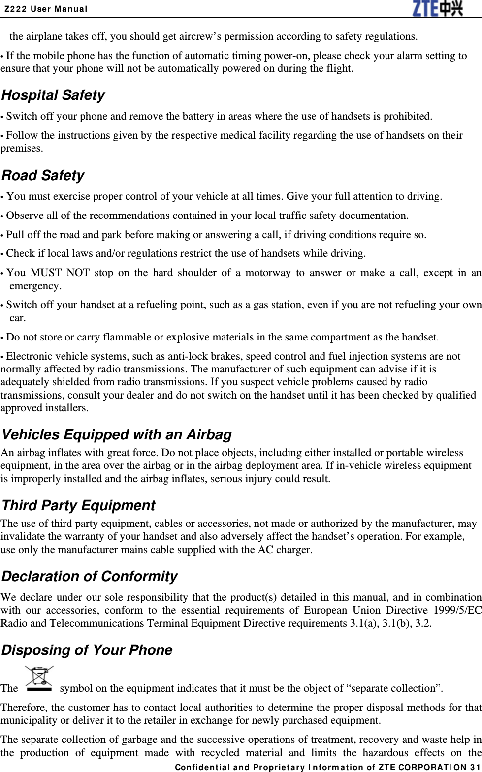  Z222 User Manual Confidential and Proprietary Information of ZTE CORPORATION 31the airplane takes off, you should get aircrew’s permission according to safety regulations. • If the mobile phone has the function of automatic timing power-on, please check your alarm setting to ensure that your phone will not be automatically powered on during the flight. Hospital Safety • Switch off your phone and remove the battery in areas where the use of handsets is prohibited. • Follow the instructions given by the respective medical facility regarding the use of handsets on their premises. Road Safety • You must exercise proper control of your vehicle at all times. Give your full attention to driving. • Observe all of the recommendations contained in your local traffic safety documentation. • Pull off the road and park before making or answering a call, if driving conditions require so. • Check if local laws and/or regulations restrict the use of handsets while driving. • You MUST NOT stop on the hard shoulder of a motorway to answer or make a call, except in an emergency. • Switch off your handset at a refueling point, such as a gas station, even if you are not refueling your own car. • Do not store or carry flammable or explosive materials in the same compartment as the handset. • Electronic vehicle systems, such as anti-lock brakes, speed control and fuel injection systems are not normally affected by radio transmissions. The manufacturer of such equipment can advise if it is adequately shielded from radio transmissions. If you suspect vehicle problems caused by radio transmissions, consult your dealer and do not switch on the handset until it has been checked by qualified approved installers. Vehicles Equipped with an Airbag An airbag inflates with great force. Do not place objects, including either installed or portable wireless equipment, in the area over the airbag or in the airbag deployment area. If in-vehicle wireless equipment is improperly installed and the airbag inflates, serious injury could result. Third Party Equipment The use of third party equipment, cables or accessories, not made or authorized by the manufacturer, may invalidate the warranty of your handset and also adversely affect the handset’s operation. For example, use only the manufacturer mains cable supplied with the AC charger. Declaration of Conformity We declare under our sole responsibility that the product(s) detailed in this manual, and in combination with our accessories, conform to the essential requirements of European Union Directive 1999/5/EC Radio and Telecommunications Terminal Equipment Directive requirements 3.1(a), 3.1(b), 3.2. Disposing of Your Phone The    symbol on the equipment indicates that it must be the object of “separate collection”. Therefore, the customer has to contact local authorities to determine the proper disposal methods for that municipality or deliver it to the retailer in exchange for newly purchased equipment. The separate collection of garbage and the successive operations of treatment, recovery and waste help in the production of equipment made with recycled material and limits the hazardous effects on the 