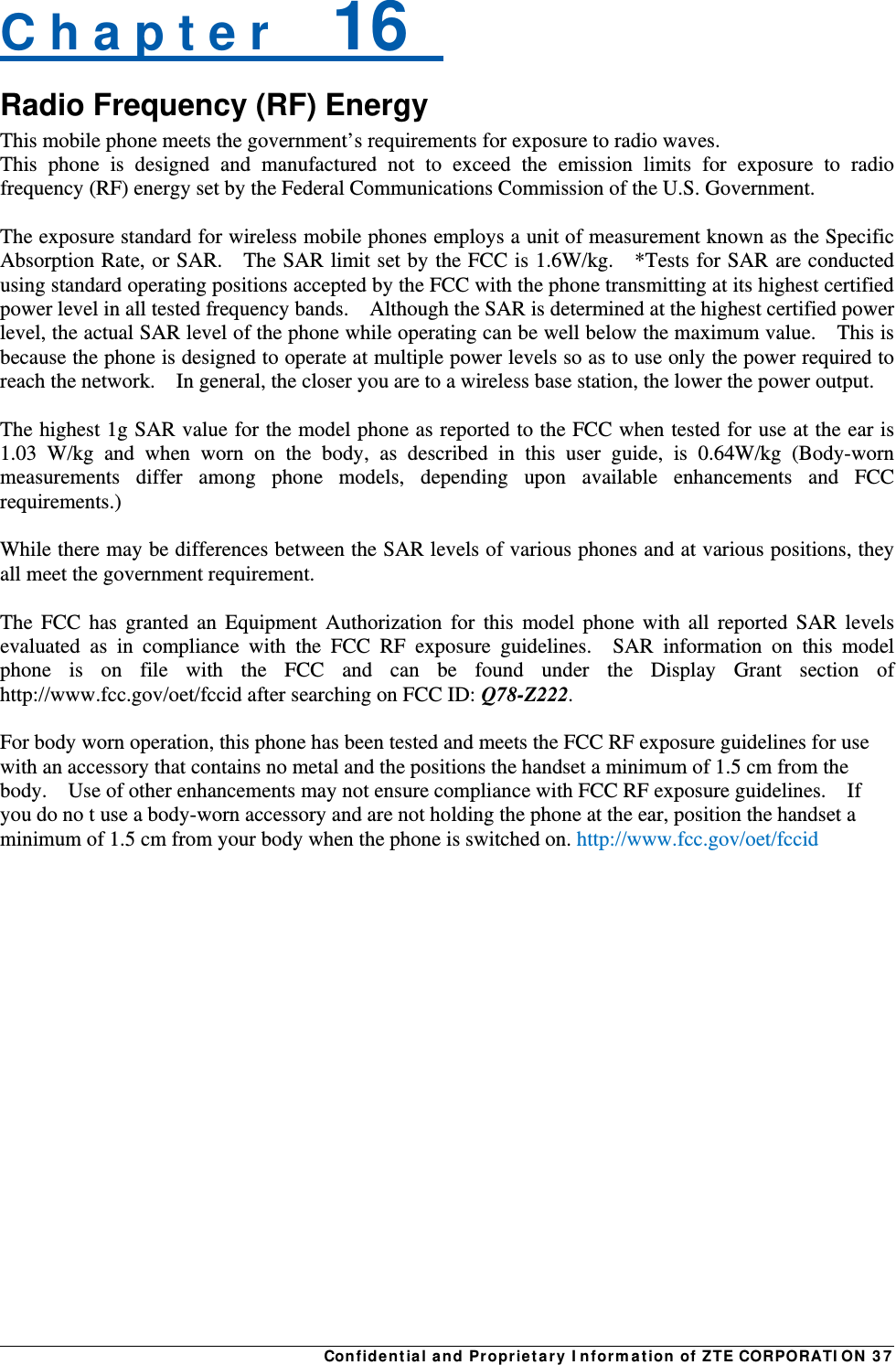 Confidential and Proprietary Information of ZTE CORPORATION 37C h a p t e r    16   Radio Frequency (RF) Energy This mobile phone meets the government’s requirements for exposure to radio waves. This phone is designed and manufactured not to exceed the emission limits for exposure to radio frequency (RF) energy set by the Federal Communications Commission of the U.S. Government.      The exposure standard for wireless mobile phones employs a unit of measurement known as the Specific Absorption Rate, or SAR.    The SAR limit set by the FCC is 1.6W/kg.    *Tests for SAR are conducted using standard operating positions accepted by the FCC with the phone transmitting at its highest certified power level in all tested frequency bands.    Although the SAR is determined at the highest certified power level, the actual SAR level of the phone while operating can be well below the maximum value.    This is because the phone is designed to operate at multiple power levels so as to use only the power required to reach the network.    In general, the closer you are to a wireless base station, the lower the power output.  The highest 1g SAR value for the model phone as reported to the FCC when tested for use at the ear is 1.03 W/kg and when worn on the body, as described in this user guide, is 0.64W/kg (Body-worn measurements differ among phone models, depending upon available enhancements and FCC requirements.)  While there may be differences between the SAR levels of various phones and at various positions, they all meet the government requirement.  The FCC has granted an Equipment Authorization for this model phone with all reported SAR levels evaluated as in compliance with the FCC RF exposure guidelines.  SAR information on this model phone is on file with the FCC and can be found under the Display Grant section of http://www.fcc.gov/oet/fccid after searching on FCC ID: Q78-Z222.  For body worn operation, this phone has been tested and meets the FCC RF exposure guidelines for use with an accessory that contains no metal and the positions the handset a minimum of 1.5 cm from the body.    Use of other enhancements may not ensure compliance with FCC RF exposure guidelines.    If you do no t use a body-worn accessory and are not holding the phone at the ear, position the handset a minimum of 1.5 cm from your body when the phone is switched on. http://www.fcc.gov/oet/fccid  