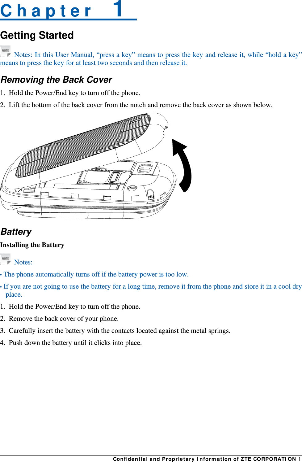 Confidential and Proprietary Information of ZTE CORPORATION 1C h a p t e r    1   Getting Started  Notes: In this User Manual, “press a key” means to press the key and release it, while “hold a key” means to press the key for at least two seconds and then release it. Removing the Back Cover 1.  Hold the Power/End key to turn off the phone. 2.  Lift the bottom of the back cover from the notch and remove the back cover as shown below.    Battery Installing the Battery  Notes: • The phone automatically turns off if the battery power is too low. • If you are not going to use the battery for a long time, remove it from the phone and store it in a cool dry place. 1.  Hold the Power/End key to turn off the phone. 2.  Remove the back cover of your phone. 3.  Carefully insert the battery with the contacts located against the metal springs. 4.  Push down the battery until it clicks into place. 