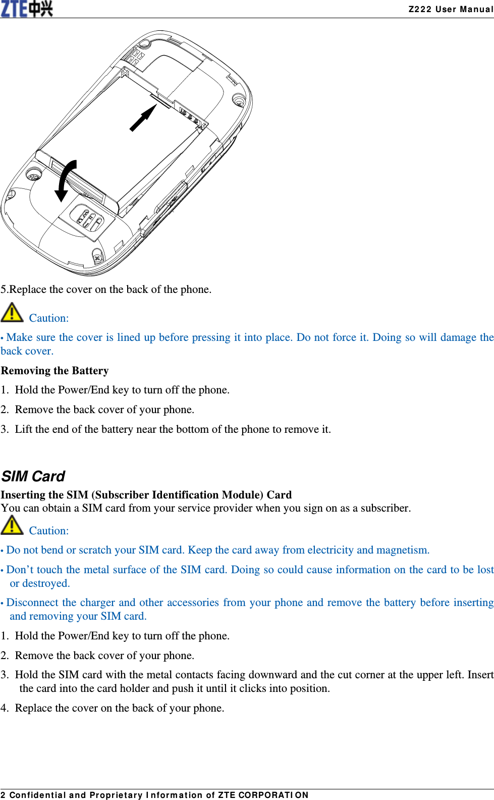   Z222 User Manual2 Confidential and Proprietary Information of ZTE CORPORATION 5.Replace the cover on the back of the phone.  Caution: • Make sure the cover is lined up before pressing it into place. Do not force it. Doing so will damage the back cover. Removing the Battery 1.  Hold the Power/End key to turn off the phone. 2.  Remove the back cover of your phone. 3.  Lift the end of the battery near the bottom of the phone to remove it.  SIM Card Inserting the SIM (Subscriber Identification Module) Card You can obtain a SIM card from your service provider when you sign on as a subscriber.  Caution: • Do not bend or scratch your SIM card. Keep the card away from electricity and magnetism. • Don’t touch the metal surface of the SIM card. Doing so could cause information on the card to be lost or destroyed. • Disconnect the charger and other accessories from your phone and remove the battery before inserting and removing your SIM card. 1.  Hold the Power/End key to turn off the phone. 2.  Remove the back cover of your phone. 3.  Hold the SIM card with the metal contacts facing downward and the cut corner at the upper left. Insert the card into the card holder and push it until it clicks into position. 4.  Replace the cover on the back of your phone. 