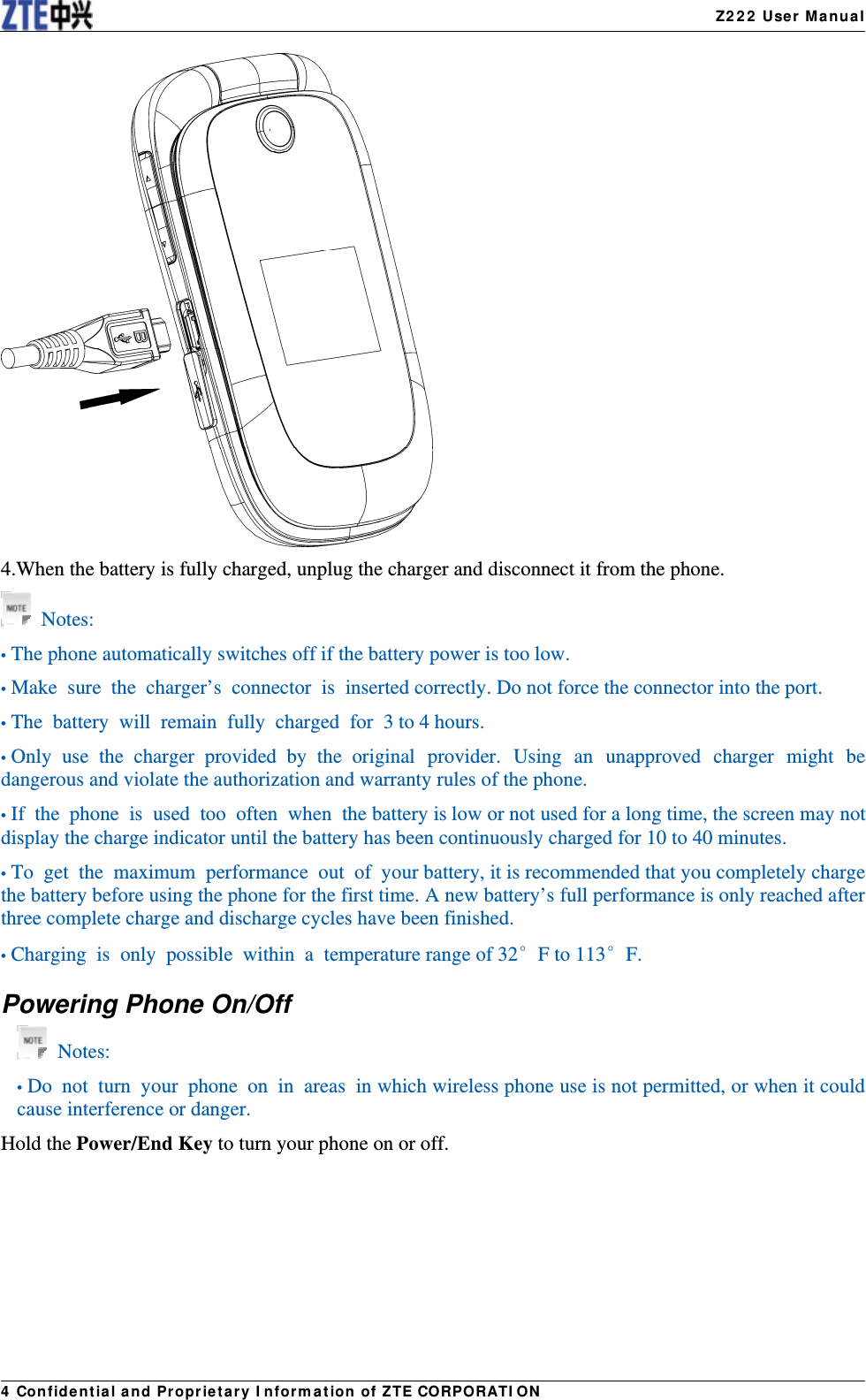   Z222 User Manual4 Confidential and Proprietary Information of ZTE CORPORATION 4.When the battery is fully charged, unplug the charger and disconnect it from the phone.  Notes: • The phone automatically switches off if the battery power is too low. • Make sure the charger’s connector is inserted correctly. Do not force the connector into the port. • The battery will remain fully charged for 3 to 4 hours. • Only use the charger provided by the original provider. Using an unapproved charger might be dangerous and violate the authorization and warranty rules of the phone.   • If the phone is used too often when the battery is low or not used for a long time, the screen may not display the charge indicator until the battery has been continuously charged for 10 to 40 minutes.   • To get the maximum  performance out of your battery, it is recommended that you completely charge the battery before using the phone for the first time. A new battery’s full performance is only reached after three complete charge and discharge cycles have been finished. • Charging is  only possible within a temperature range of 32°F to 113°F. Powering Phone On/Off  Notes: • Do not turn your phone on in areas in which wireless phone use is not permitted, or when it could cause interference or danger. Hold the Power/End Key to turn your phone on or off. 