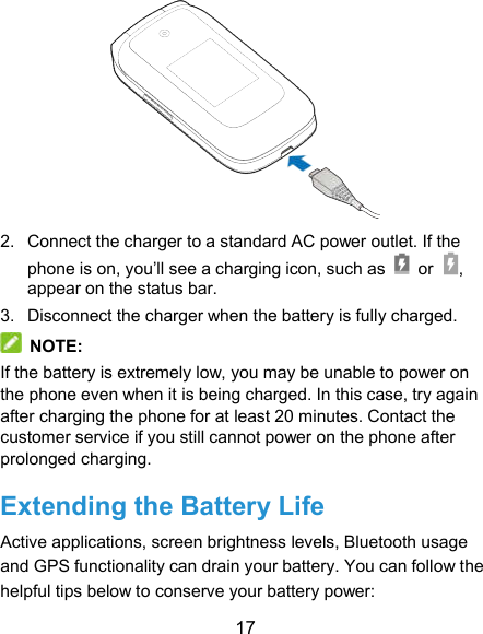  17  2.  Connect the charger to a standard AC power outlet. If the phone is on, you’ll see a charging icon, such as    or , appear on the status bar. 3.  Disconnect the charger when the battery is fully charged.  NOTE: If the battery is extremely low, you may be unable to power on the phone even when it is being charged. In this case, try again after charging the phone for at least 20 minutes. Contact the customer service if you still cannot power on the phone after prolonged charging. Extending the Battery Life Active applications, screen brightness levels, Bluetooth usage and GPS functionality can drain your battery. You can follow the helpful tips below to conserve your battery power: 