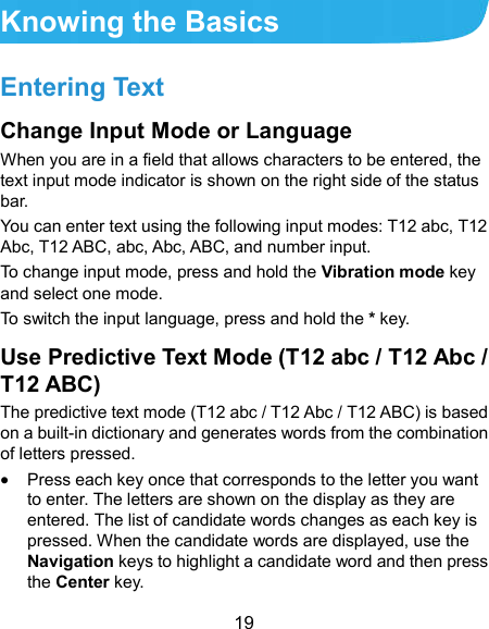  19 Knowing the Basics Entering Text Change Input Mode or Language When you are in a field that allows characters to be entered, the text input mode indicator is shown on the right side of the status bar.   You can enter text using the following input modes: T12 abc, T12 Abc, T12 ABC, abc, Abc, ABC, and number input.   To change input mode, press and hold the Vibration mode key and select one mode. To switch the input language, press and hold the * key. Use Predictive Text Mode (T12 abc / T12 Abc / T12 ABC) The predictive text mode (T12 abc / T12 Abc / T12 ABC) is based on a built-in dictionary and generates words from the combination of letters pressed.  Press each key once that corresponds to the letter you want to enter. The letters are shown on the display as they are entered. The list of candidate words changes as each key is pressed. When the candidate words are displayed, use the Navigation keys to highlight a candidate word and then press the Center key. 