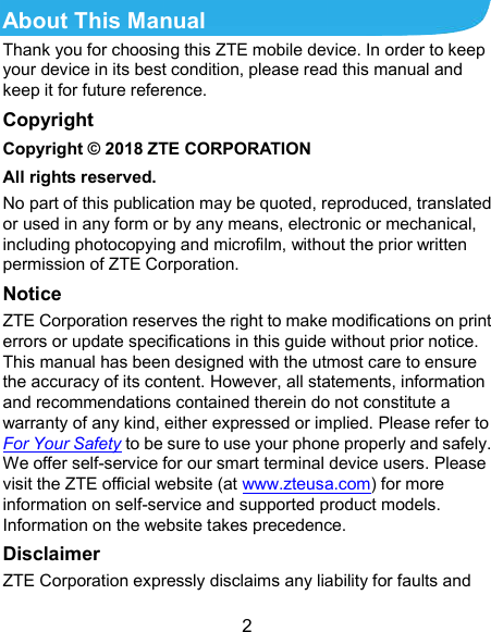  2 About This Manual Thank you for choosing this ZTE mobile device. In order to keep your device in its best condition, please read this manual and keep it for future reference. Copyright Copyright © 2018 ZTE CORPORATION All rights reserved. No part of this publication may be quoted, reproduced, translated or used in any form or by any means, electronic or mechanical, including photocopying and microfilm, without the prior written permission of ZTE Corporation. Notice ZTE Corporation reserves the right to make modifications on print errors or update specifications in this guide without prior notice. This manual has been designed with the utmost care to ensure the accuracy of its content. However, all statements, information and recommendations contained therein do not constitute a warranty of any kind, either expressed or implied. Please refer to For Your Safety to be sure to use your phone properly and safely. We offer self-service for our smart terminal device users. Please visit the ZTE official website (at www.zteusa.com) for more information on self-service and supported product models. Information on the website takes precedence. Disclaimer ZTE Corporation expressly disclaims any liability for faults and 