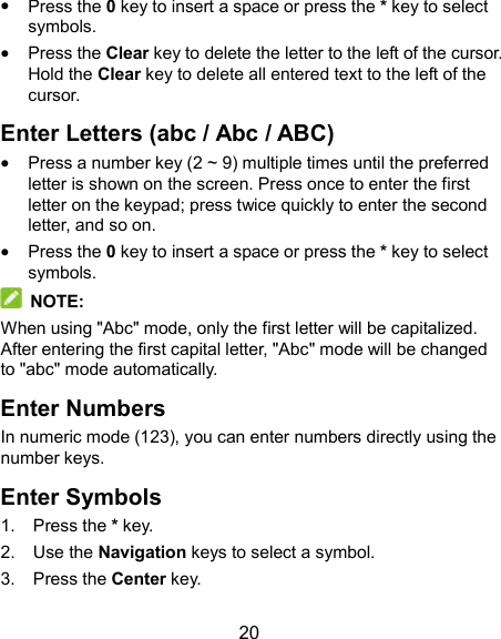  20  Press the 0 key to insert a space or press the * key to select symbols.  Press the Clear key to delete the letter to the left of the cursor. Hold the Clear key to delete all entered text to the left of the cursor. Enter Letters (abc / Abc / ABC)  Press a number key (2 ~ 9) multiple times until the preferred letter is shown on the screen. Press once to enter the first letter on the keypad; press twice quickly to enter the second letter, and so on.  Press the 0 key to insert a space or press the * key to select symbols.  NOTE: When using &quot;Abc&quot; mode, only the first letter will be capitalized. After entering the first capital letter, &quot;Abc&quot; mode will be changed to &quot;abc&quot; mode automatically. Enter Numbers In numeric mode (123), you can enter numbers directly using the number keys. Enter Symbols 1.  Press the * key. 2.  Use the Navigation keys to select a symbol. 3.  Press the Center key. 