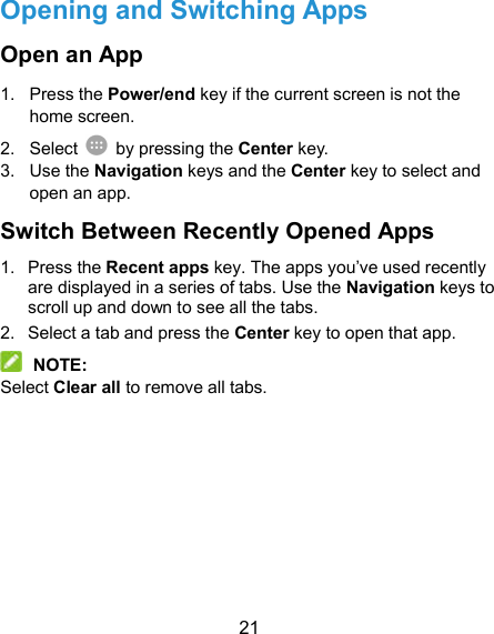  21 Opening and Switching Apps Open an App 1.  Press the Power/end key if the current screen is not the home screen. 2.  Select    by pressing the Center key. 3.  Use the Navigation keys and the Center key to select and open an app. Switch Between Recently Opened Apps 1.  Press the Recent apps key. The apps you’ve used recently are displayed in a series of tabs. Use the Navigation keys to scroll up and down to see all the tabs. 2.  Select a tab and press the Center key to open that app.  NOTE: Select Clear all to remove all tabs. 
