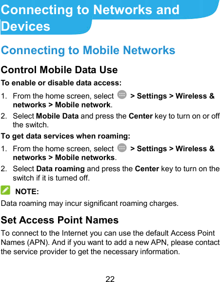  22 Connecting to Networks and Devices Connecting to Mobile Networks Control Mobile Data Use To enable or disable data access: 1.  From the home screen, select    &gt; Settings &gt; Wireless &amp; networks &gt; Mobile network. 2.  Select Mobile Data and press the Center key to turn on or off the switch. To get data services when roaming: 1.  From the home screen, select    &gt; Settings &gt; Wireless &amp; networks &gt; Mobile networks. 2.  Select Data roaming and press the Center key to turn on the switch if it is turned off.  NOTE: Data roaming may incur significant roaming charges. Set Access Point Names To connect to the Internet you can use the default Access Point Names (APN). And if you want to add a new APN, please contact the service provider to get the necessary information. 