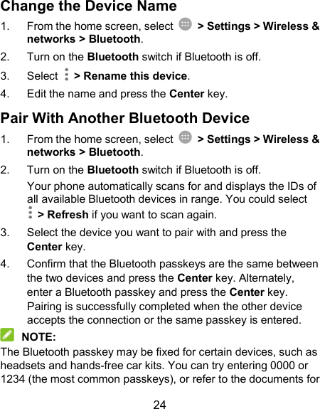  24 Change the Device Name 1.  From the home screen, select    &gt; Settings &gt; Wireless &amp; networks &gt; Bluetooth. 2.  Turn on the Bluetooth switch if Bluetooth is off. 3.  Select    &gt; Rename this device. 4.  Edit the name and press the Center key. Pair With Another Bluetooth Device 1.  From the home screen, select    &gt; Settings &gt; Wireless &amp; networks &gt; Bluetooth. 2.  Turn on the Bluetooth switch if Bluetooth is off. Your phone automatically scans for and displays the IDs of all available Bluetooth devices in range. You could select   &gt; Refresh if you want to scan again. 3.  Select the device you want to pair with and press the Center key. 4.  Confirm that the Bluetooth passkeys are the same between the two devices and press the Center key. Alternately, enter a Bluetooth passkey and press the Center key. Pairing is successfully completed when the other device accepts the connection or the same passkey is entered.  NOTE: The Bluetooth passkey may be fixed for certain devices, such as headsets and hands-free car kits. You can try entering 0000 or 1234 (the most common passkeys), or refer to the documents for 