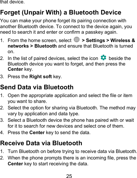 25 that device. Forget (Unpair With) a Bluetooth Device You can make your phone forget its pairing connection with another Bluetooth device. To connect to the device again, you need to search it and enter or confirm a passkey again. 1.  From the home screen, select    &gt; Settings &gt; Wireless &amp; networks &gt; Bluetooth and ensure that Bluetooth is turned on. 2.  In the list of paired devices, select the icon    beside the Bluetooth device you want to forget, and then press the Center key. 3.  Press the Right soft key. Send Data via Bluetooth 1.  Open the appropriate application and select the file or item you want to share. 2.  Select the option for sharing via Bluetooth. The method may vary by application and data type. 3.  Select a Bluetooth device the phone has paired with or wait for it to search for new devices and select one of them. 4.  Press the Center key to send the data. Receive Data via Bluetooth 1.  Turn Bluetooth on before trying to receive data via Bluetooth. 2.  When the phone prompts there is an incoming file, press the Center key to start receiving the data. 