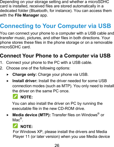  26 Depending on your storage setting and whether a microSDHC card is installed, received files are stored automatically in a dedicated folder (Bluetooth, for instance). You can access them with the File Manager app. Connecting to Your Computer via USB You can connect your phone to a computer with a USB cable and transfer music, pictures, and other files in both directions. Your phone stores these files in the phone storage or on a removable microSDHC card. Connect Your Phone to a Computer via USB 1.  Connect your phone to the PC with a USB cable. 2.  Choose one of the following options:  Charge only: Charge your phone via USB.  Install driver: Install the driver needed for some USB connection modes (such as MTP). You only need to install the driver on the same PC once.  NOTE: You can also install the driver on PC by running the executable file in the new CD-ROM drive.  Media device (MTP): Transfer files on Windows® or Mac®.  NOTE: For Windows XP, please install the drivers and Media Player 11 (or later version) when you use Media device 