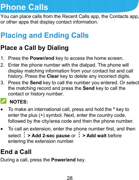  28 Phone Calls You can place calls from the Recent Calls app, the Contacts app, or other apps that display contact information. Placing and Ending Calls Place a Call by Dialing 1.  Press the Power/end key to access the home screen. 2.  Enter the phone number with the dialpad. The phone will display matching information from your contact list and call history. Press the Clear key to delete any incorrect digits. 3.  Press the Send key to call the number you entered. Or select the matching record and press the Send key to call the contact or history number.  NOTES:  To make an international call, press and hold the * key to enter the plus (+) symbol. Next, enter the country code, followed by the city/area code and then the phone number.  To call an extension, enter the phone number first, and then select    &gt; Add 2-sec pause or    &gt; Add wait before entering the extension number. End a Call During a call, press the Power/end key. 