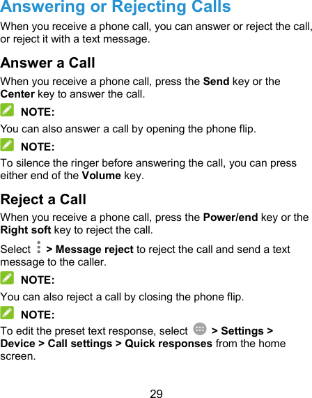  29 Answering or Rejecting Calls When you receive a phone call, you can answer or reject the call, or reject it with a text message. Answer a Call When you receive a phone call, press the Send key or the Center key to answer the call.  NOTE: You can also answer a call by opening the phone flip.    NOTE: To silence the ringer before answering the call, you can press either end of the Volume key. Reject a Call When you receive a phone call, press the Power/end key or the Right soft key to reject the call. Select    &gt; Message reject to reject the call and send a text message to the caller.  NOTE: You can also reject a call by closing the phone flip.  NOTE: To edit the preset text response, select    &gt; Settings &gt; Device &gt; Call settings &gt; Quick responses from the home screen. 