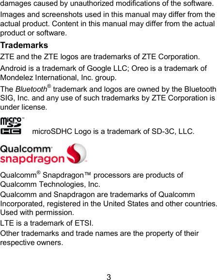  3 damages caused by unauthorized modifications of the software. Images and screenshots used in this manual may differ from the actual product. Content in this manual may differ from the actual product or software. Trademarks ZTE and the ZTE logos are trademarks of ZTE Corporation. Android is a trademark of Google LLC; Oreo is a trademark of Mondelez International, Inc. group.     The Bluetooth® trademark and logos are owned by the Bluetooth SIG, Inc. and any use of such trademarks by ZTE Corporation is under license.       microSDHC Logo is a trademark of SD-3C, LLC.  Qualcomm® Snapdragon™ processors are products of Qualcomm Technologies, Inc.   Qualcomm and Snapdragon are trademarks of Qualcomm Incorporated, registered in the United States and other countries. Used with permission. LTE is a trademark of ETSI. Other trademarks and trade names are the property of their respective owners.   