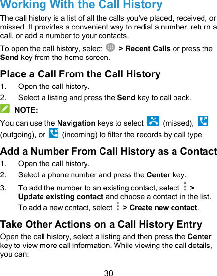  30 Working With the Call History The call history is a list of all the calls you&apos;ve placed, received, or missed. It provides a convenient way to redial a number, return a call, or add a number to your contacts. To open the call history, select    &gt; Recent Calls or press the Send key from the home screen. Place a Call From the Call History 1.  Open the call history. 2.  Select a listing and press the Send key to call back.  NOTE: You can use the Navigation keys to select    (missed),   (outgoing), or    (incoming) to filter the records by call type. Add a Number From Call History as a Contact 1.  Open the call history. 2.  Select a phone number and press the Center key. 3.  To add the number to an existing contact, select    &gt; Update existing contact and choose a contact in the list. To add a new contact, select    &gt; Create new contact. Take Other Actions on a Call History Entry Open the call history, select a listing and then press the Center key to view more call information. While viewing the call details, you can: 