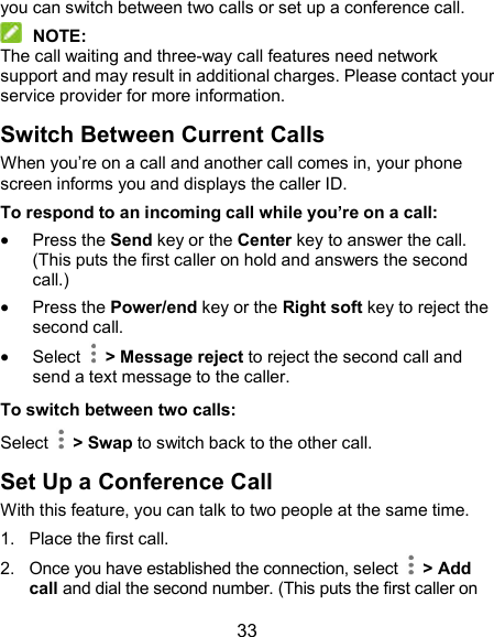  33 you can switch between two calls or set up a conference call.    NOTE: The call waiting and three-way call features need network support and may result in additional charges. Please contact your service provider for more information. Switch Between Current Calls When you’re on a call and another call comes in, your phone screen informs you and displays the caller ID. To respond to an incoming call while you’re on a call:  Press the Send key or the Center key to answer the call. (This puts the first caller on hold and answers the second call.)    Press the Power/end key or the Right soft key to reject the second call.  Select    &gt; Message reject to reject the second call and send a text message to the caller. To switch between two calls: Select    &gt; Swap to switch back to the other call. Set Up a Conference Call With this feature, you can talk to two people at the same time.   1.  Place the first call. 2.  Once you have established the connection, select    &gt; Add call and dial the second number. (This puts the first caller on 