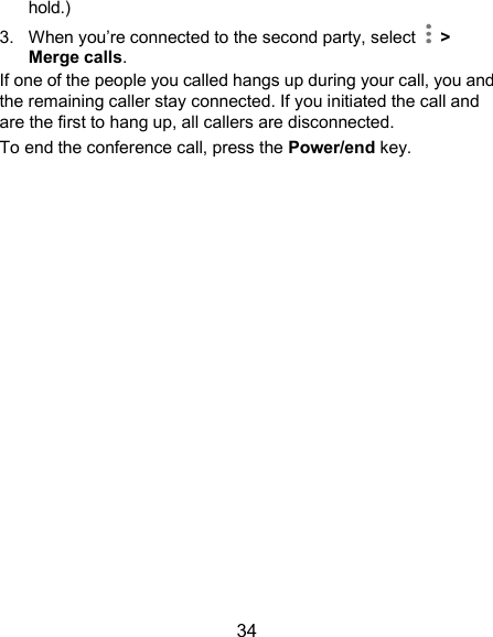  34 hold.) 3.  When you’re connected to the second party, select    &gt; Merge calls. If one of the people you called hangs up during your call, you and the remaining caller stay connected. If you initiated the call and are the first to hang up, all callers are disconnected. To end the conference call, press the Power/end key.    