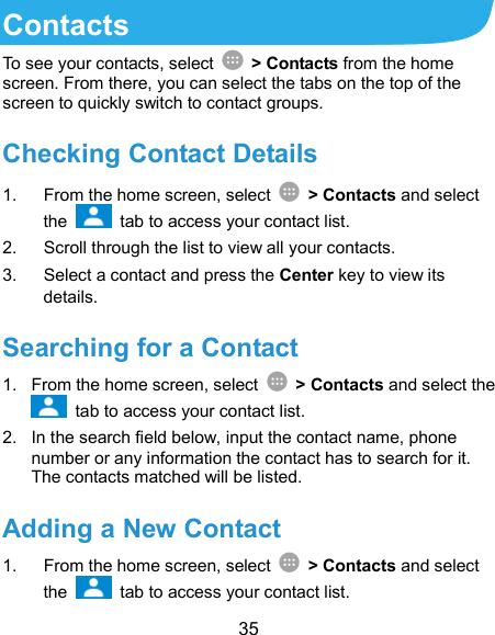  35 Contacts To see your contacts, select    &gt; Contacts from the home screen. From there, you can select the tabs on the top of the screen to quickly switch to contact groups. Checking Contact Details 1.  From the home screen, select    &gt; Contacts and select the    tab to access your contact list. 2.  Scroll through the list to view all your contacts. 3.  Select a contact and press the Center key to view its details. Searching for a Contact 1.  From the home screen, select    &gt; Contacts and select the   tab to access your contact list. 2.  In the search field below, input the contact name, phone number or any information the contact has to search for it. The contacts matched will be listed. Adding a New Contact 1.  From the home screen, select    &gt; Contacts and select the    tab to access your contact list. 